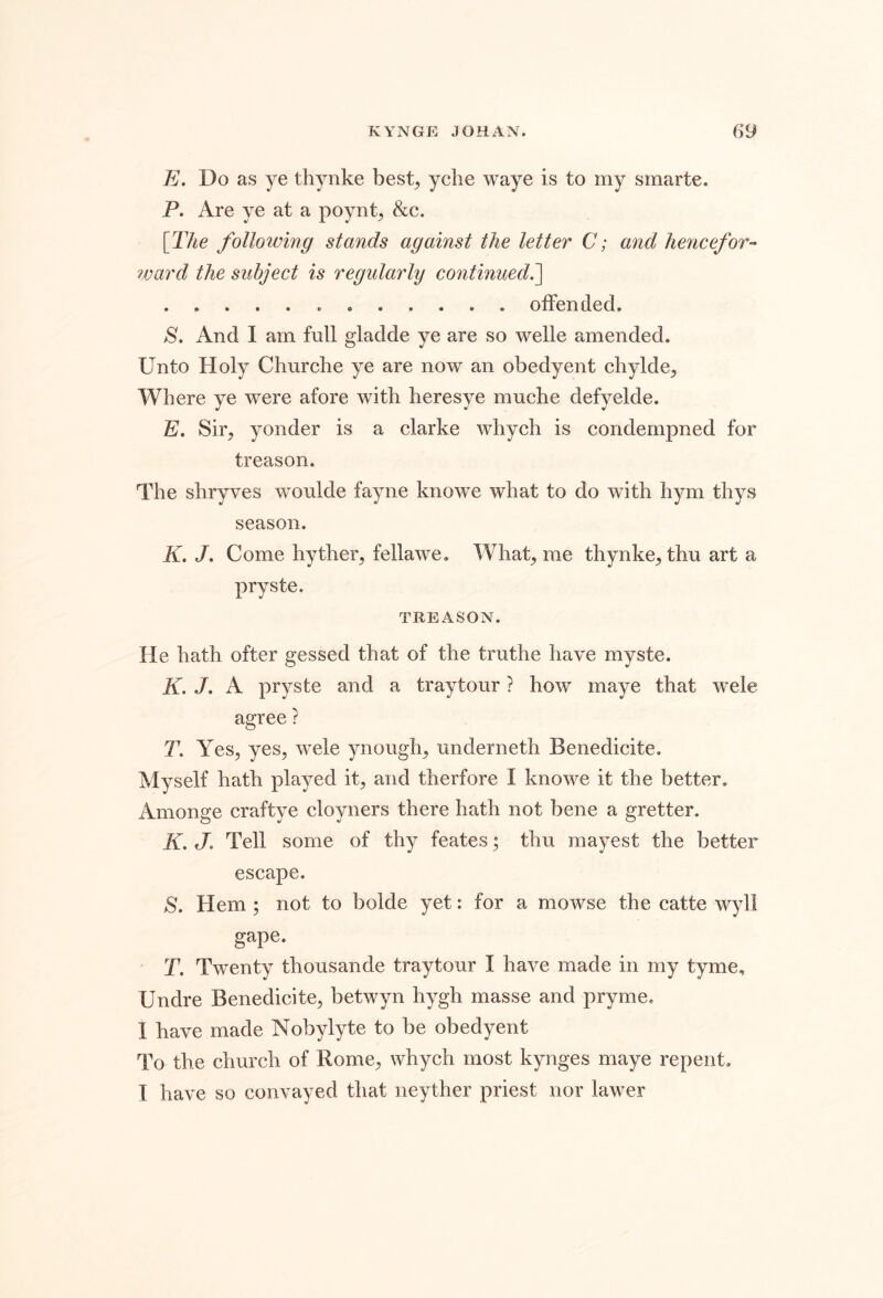 E. Do as ye thynke best^ yche waye is to my smarte. P. Are ye at a poynt^ &c. [The following stands against the letter C; and hencefor- ward the subject is regularly continued,^ offended. S. And I am full giadde ye are so welle amended. Unto Holy Cliurche ye are now an obedyent chylde^ Where ye were afore with heresye muche defyelde. E. Sir, yonder is a clarke whych is condernpned for treason. The shryves woulde fayne knowe what to do with hym thys season. K. /. Come hyther^ fellawe. What, me thynke^ thu art a pryste. TREASON. He hath ofter gessed that of the truthe have myste. K. J, A pryste and a tray tour ? how maye that wele agree ? T. Yes, yes, wele ynough, underneth Benedicite. Myself hath played it, and therfore I knowe it the better, Amonge craftye cloyners there hath not bene a gretter. K, J, Tell some of thy feates; thu mayest the better escape. S. Hem; not to bolde yet: for a mowse the catte v^yll gape. T. Twenty thousande traytour I have made in my tyme, Undre Benedicite, betwyn hygh masse and pry me. I have made Nobylyte to be obedyent To the church of Rome, whych most kynges maye repent. T have so convayed that neyther priest nor lawer