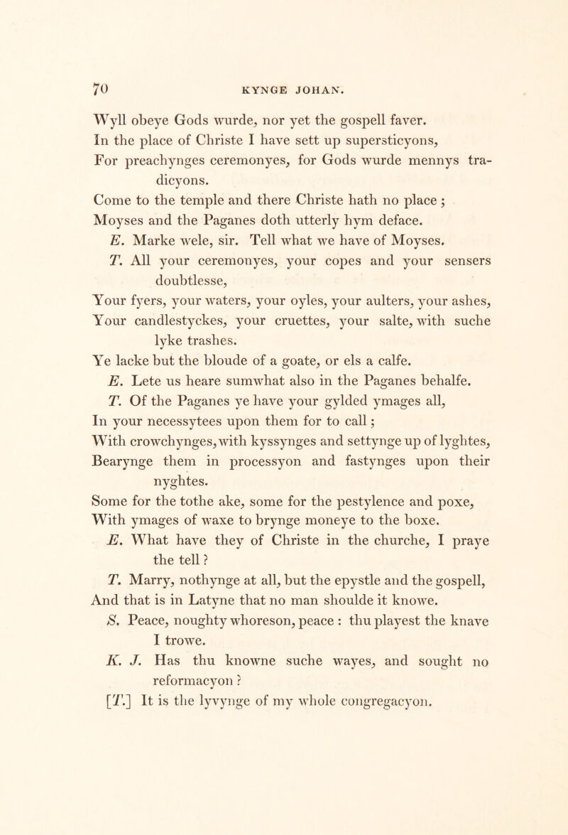 Wyll obeye Gods wurde^ nor yet the gospell faver. In the place of Christe I have sett up supersticyons, For preachynges ceremonyes^ for Gods wurde mennys tra- dicyons. Come to the temple and there Christe hath no place; Moyses and the Paganes doth utterly hym deface. E. Marke wele, sir. Tell what we have of Moyses. T, All your ceremonyes^ your copes and your sensers doubtlesse, Your fyers, your waters_, your oyles, your aulters^ your ashes^ Your candlestyckes^ your cruettes^ your salte^ with suche lyke trashes. Ye lacke but the bloude of a goate^ or els a calfe. E. Lete us heare sumwhat also in the Paganes behalfe. T. Of the Paganes ye have your gylded ymages all^ In your necessytees upon them for to call; With crowchynges^ with kyssynges and settynge up of lyghtes^ Bearynge them in processyon and fastynges upon their nyghtes. Some for the tothe ake^ some for the pestylence and poxe^ With ymages of waxe to brynge moneye to the boxe. E, What have they of Christe in the churche_, I praye the tell ? T, Marry, nothynge at all, but the epystle and the gospell, And that is in Latyne that no man shoulde it knowe. S. Peace, noughty whoreson, peace : thu playest the knave I trowe. K. J. Has thu knowne suche wayes, and sought no reformacyon ? [T.] It is the lyvyiige of my whole congregacyon.