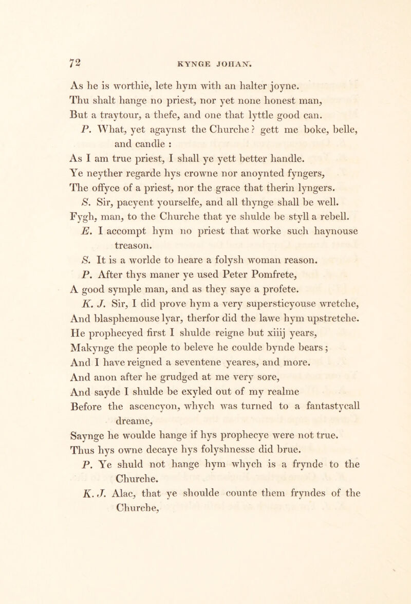 As he is worthie, lete hym with an halter joyne. Thu shalt hange no priest^ nor yet none honest man. But a traytour, a thefe, and one that lyttle good can. P. What, yet agaynst the Churche ? gett me boke, belle, and candle : As I am true priest, I shall ye yett better handle. Ye neyther regarde hys crowne nor anoynted fyngers. The offyce of a priest, nor the grace that therin lyngers. S. Sir, pacyent your selfe, and all thynge shall be well. Fygh, man, to the Churche that ye shulde be styll a rebell. E. I accompt hym no priest that worke such haynouse treason. S. It is a worlde to heare a folysh woman reason. P. After thys maner ye used Peter Pomfrete, A good syrnple man, and as they saye a profete. K. J. Sir, I did prove hym a very supersticyouse wretche. And blasphemouse lyar, therfor did the lawe hym upstretche. He prophecyed first I shulde reigne but xiiij years, Makynge the people to beleve he coulde bynde bears; And I have reigned a seventene yeares, and more. And anon after he grudged at me very sore, And sayde I shulde be exyled out of my realme Before the ascencyon, whych was turned to a fantastycall dreame, Saynge he woulde hange if hys prophecye were not true. Thus hys owne decaye hys folyshnesse did brue. P. Ye shuld not hange hym whych is a frynde to the Churche. K, J. Alac, that ye shoulde counte them fryndes of the Churche,