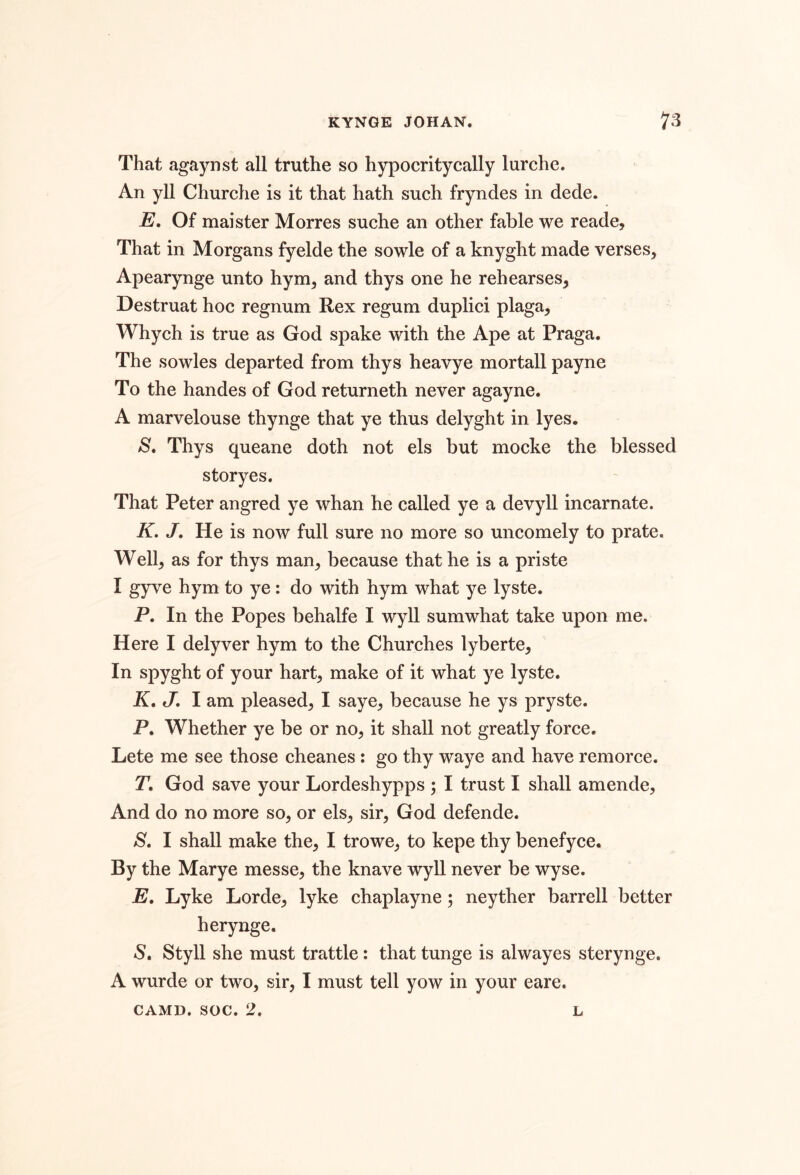 That agaynst all truthe so hypocritycally lurche. An yll Churche is it that hath such fryndes in dede. E, Of maister Morres suche an other fable we reade. That in Morgans fyelde the sowle of a knyght made verses, Apearynge unto hym, and thys one he rehearses, Destruat hoc regnum Rex regum duplici plaga, Whych is true as God spake with the Ape at Praga. The sowles departed from thys heavye mortall payne To the handes of God returneth never agayne. A marvelouse thynge that ye thus delyght in lyes. S, Thys queane doth not els but mocke the blessed storyes. That Peter angred ye whan he called ye a devyll incarnate. K. J, He is now full sure no more so uncomely to prate. Well, as for thys man, because that he is a priste I gyve hym to ye : do with hym what ye lyste. P. In the Popes behalfe I wyll sumwhat take upon me. Here I delyver hym to the Churches lyberte. In spyght of your hart, make of it what ye lyste. K, J, I am pleased, I saye, because he ys pryste. P. Whether ye be or no, it shall not greatly force. Lete me see those cheanes: go thy waye and have remorce. T, God save your Lordeshypps ; I trust I shall amende. And do no more so, or els, sir, God defende. I shall make the, I trowe, to kepe thy benefyce. By the Marye messe, the knave wyll never be wyse. E, Lyke Lorde, lyke chaplayne 5 neyther barrell better herynge. S, Styll she must trattle: that tunge is alwayes sterynge. A wurde or two, sir, I must tell yow in your eare. CAMD, soc. 2. L