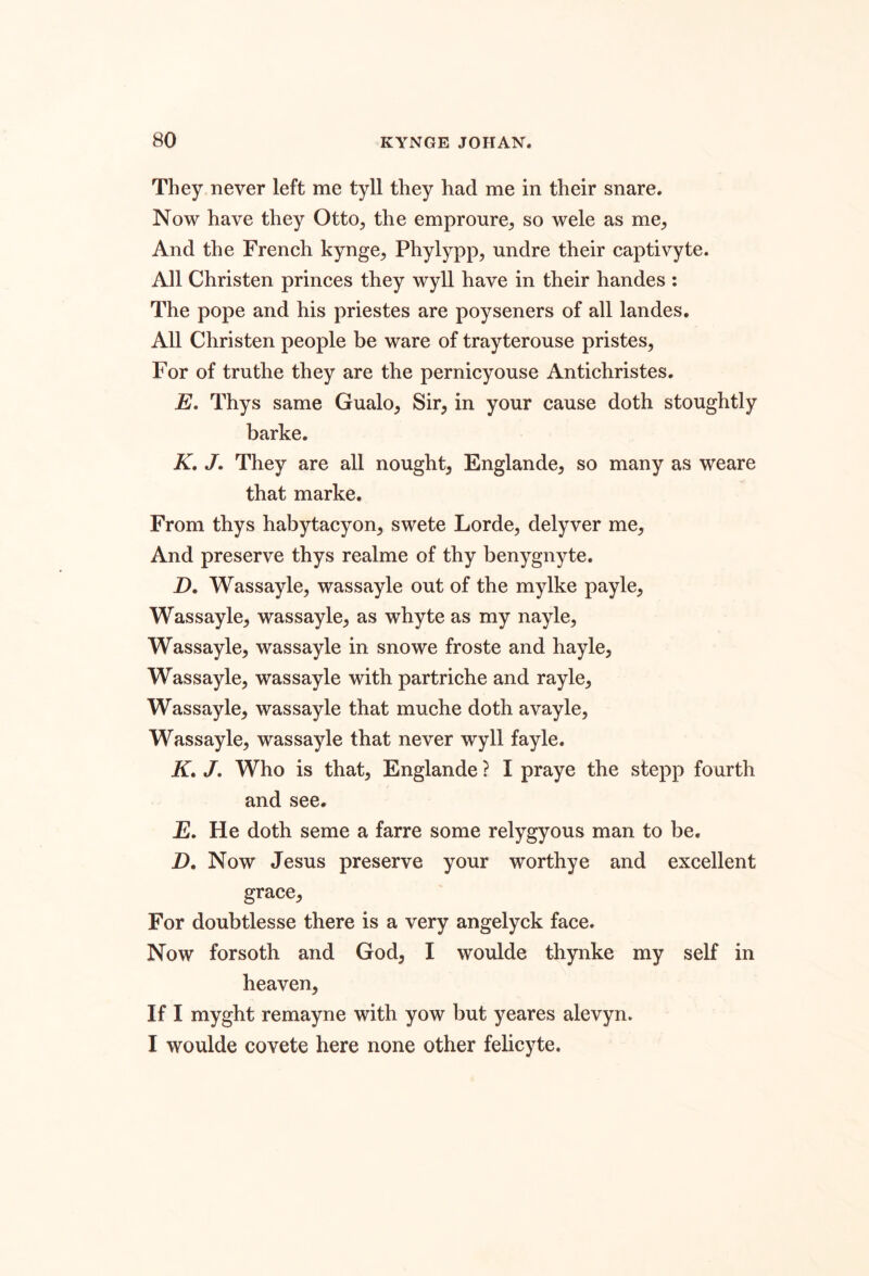 They never left me tyll they had me in their snare. Now have they Otto, the empronre, so wele as me. And the French kynge, Phylypp, undre their captivyte. All Christen princes they wyll have in their handes ; The pope and his priestes are poyseners of all landes. All Christen people be ware of trayterouse pristes. For of truthe they are the pernicyouse Antichristes. E. Thys same Gualo, Sir, in your cause doth stoughtly barke. K, J, They are all nought, Englande, so many as weare that marke. From thys habytacyon, swete Lorde, delyver me. And preserve thys realme of thy benygnyte. D, Wassayle, wassayle out of the mylke payle, Wassayle, wassayle, as whyte as my nayle, Wassayle, wassayle in snowe froste and hayle, Wassayle, wassayle with partriche and rayle, Wassayle, wassayle that muche doth avayle, Wassayle, wassayle that never wyll fayle. K, /. Who is that, Englande ? I praye the stepp fourth and see. jE. He doth seme a farre some relygyous man to be. D. Now Jesus preserve your worthye and excellent grace. For doubtlesse there is a very angelyck face. Now forsoth and God, I woulde thynke my self in heaven. If I myght remayne with yow but yeares alevyn. I woulde covete here none other felicyte.