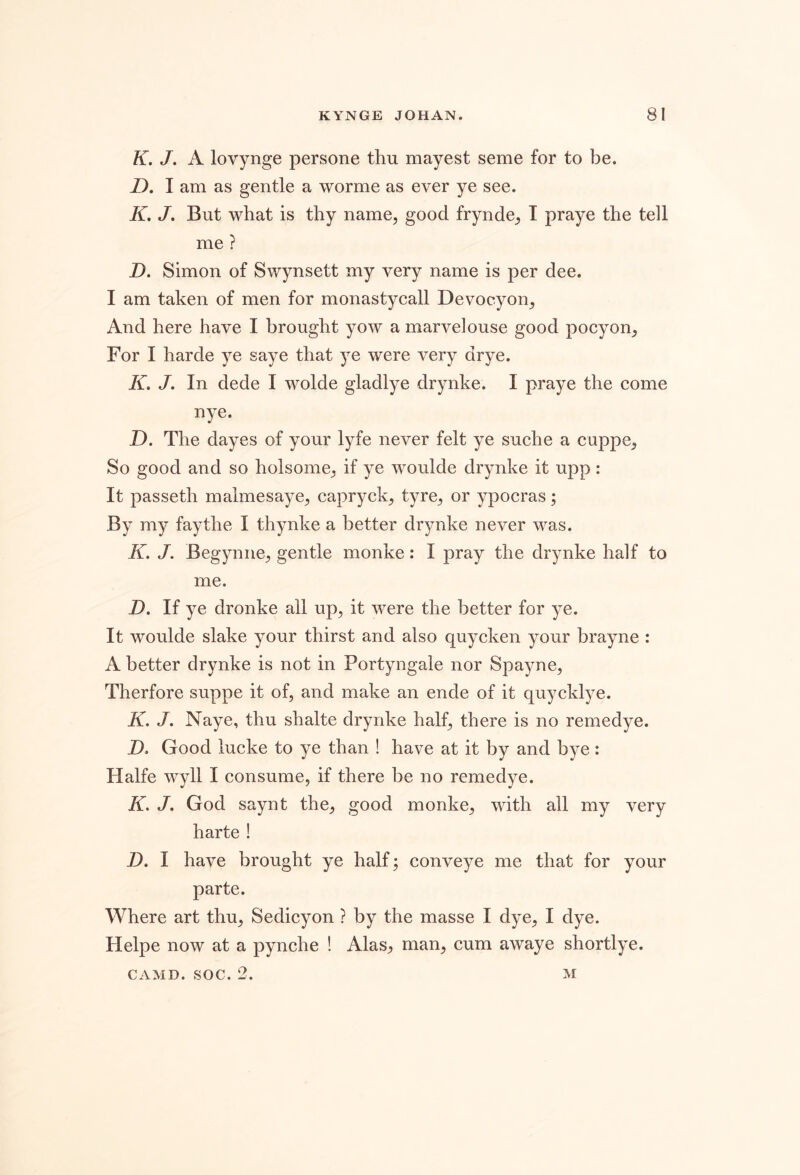 K. J. A lovynge persone thu mayest seme for to be. D. I am as gentle a worme as ever ye see. K, J, But what is thy name, good frynde, I praye the tell me ? D. Simon of Swynsett my very name is per dee. I am taken of men for monastycall Devocyon, And here have I brought yow a marvelouse good pocyon. For I harde ye saye that ye were very drye. K. J. In dede I wolde gladlye drynke. I praye the come nye. D. The dayes of your lyfe never felt ye suche a cuppe, So good and so holsome, if ye woulde drynke it upp: It passeth malmesaye, capryck, tyre, or ypocras; By my faythe I thynke a better drynke never was. K. J. Begynne, gentle monke: I pray the drynke half to me. D. If ye dronke all up, it were the better for ye. It woulde slake your thirst and also quycken your brayne : A better drynke is not in Portyngale nor Spayne, Therfore suppe it of, and make an ende of it quycklye. K. J, Naye, thu shalte drynke half, there is no remedye. D. Good lucke to ye than ! have at it by and bye: Halfe wyll I consume, if there be no remedye. K, J. God saynt the, good monke, with all my very harte ! D. I have brought ye half; conveye me that for your parte. Where art thu, Sedicyon ? by the masse I dye, I dye. Helpe now at a pynche ! AlaSj, man, cum awaye shortlye.