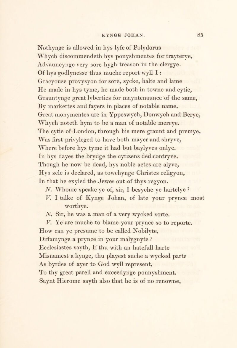 Nothynge is allowed in hys lyfeof Polydorus Whych discommendetli hys ponyshmentes for trayterye, Advauncynge very sore hygh treason in the clergye. Of hys godlynesse thus muche report wyll I: Gracyouse provysyon for sore, sycke, halte and lame He made in hys tyme, he made both in towne and cytie, Grauntynge great lyberties for rnayntenaunce of the same, By markettes and fayers in places of notable name. Great monymentes are in Yppeswych, Donwych and Berye, Whych noteth hym to be a man of notable mercye. The cytie of London, through his mere graunt and premye. Was first privyleged to have both mayer and shryve. Where before hys tyme it had but baylyves onlye. In hys dayes the brydge the cytizens ded contryve. Though he now be dead, hys noble actes are alyve, Hys zele is declared, as towchynge Christes religyon, In that he exyled the Jewes out of thys regyon. N. Whome speake ye of, sir, I besyche ye hartelye ? V, I talke of Kynge Johan, of late your prynce most worthye. iV, Sir, he was a man of a very wycked sorte. V, Ye are muche to blame your prynce so to reporte. How can ye presume to be called Nobilyte, Diffamynge a prynce in your malygnyte ? Ecclesiastes sayth. If thu with an hatefull harte Misnamest a kynge, thu playest suche a wycked parte As byrdes of ayer to God wyll represent. To thy great parell and exceedynge ponnyshment. Saynt Hierome sayth also that he is of no renowne.