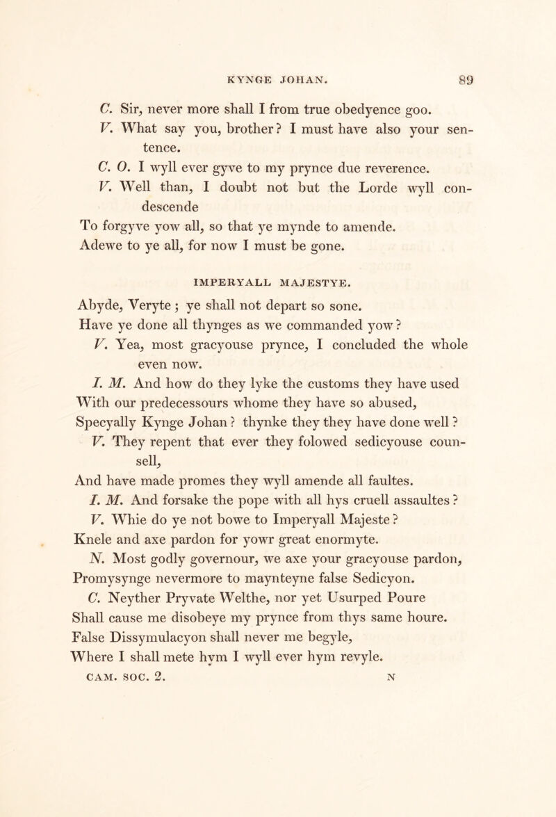 C. Sir^ never more shall I from true obedyence goo. V. What say you, brother? I must have also your sen- tence. C. O. I wyll ever gyve to my prynce due reverence. V, Well than, I doubt not but the Lorde wyll con- descende To forgyve yow all, so that ye mynde to amende. Adewe to ye all, for now I must be gone. IMPERYALL MAJESTYE. Abyde, Veryte ; ye shall not depart so sone. Have ye done all thynges as we commanded yow ? V, Yea, most gracyouse prynce, I concluded the whole even now. I. M, And how do they lyke the customs they have used With our predecessours whome they have so abused, Specyally Kynge Johan ? thynke they they have done well ? V, They repent that ever they folowed sedicyouse coun- sell. And have made promes they wyll amende all faultes. I, M, And forsake the pope with all hys cruell assaultes ? F. Whie do ye not bowe to Imperyall Majeste ? Knele and axe pardon for yowr great enormyte. N. Most godly governour, we axe your gracyouse pardon, Promysynge nevermore to maynteyne false Sedicyon. C. Neyther Pryvate Welthe, nor yet Usurped Poure Shall cause me disobeye my prynce from thys same houre. False Dissymulacyon shall never me begyle. Where I shall mete hym I wyll ever hym revyle. CAM. soc. 2. N