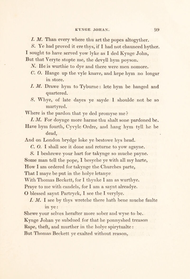 /. M, Than every where thu art the popes altogyther. S. Ye had proved it ere thys^ if I had not channced hyther. I sought to have served yow lyke as I ded Kynge John^ But that Veryte stopte me^ the devyll hym poyson. iV. He is wurthie to dye and there were men nomore. C. O. Hange up the vyle knave, and kepe hym no longar in store. /. M. Drawe hym to Tyburne: lete hym be hanged and quartered. Whye, of late dayes ye sayde I shoulde not be so martyred. Where is the pardon that ye ded promyse me'} LM, F or doynge more harme thu shalt sone pardoned be. Have hym fourth, Cyvyle Ordre, and hang hym tyll he be dead. And on London brydge loke ye bestowe hys head. C. O. I shall see it done and returne to yow agayne. S. I beshrewe your hart for takynge so muche payne. Some man tell the pope, I besyche ye with all my harte, How I am ordered for takynge the Churches parte. That I maye be put in the holye letanye With Thomas Beckett, for I thynke I am as wurthye. Praye to me with candels, for I am a saynt alreadye. O blessed saynt Partryck, I see the I verylye. I. M. I see by thys wretche there hath bene muche fault© in ye: Shewe your selves herafter more sober and wyse to be. Kynge Johan ye subdued for that he ponnyshed treason Rape, theft, and murther in the holye spirytualte: But Thomas Beckett ye exalted without reason,