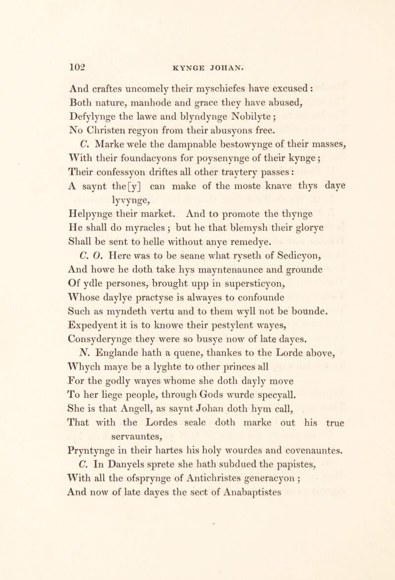 And craftes uncomely their myschiefes have excused : Both nature, manhode and grace they have abused, Defylynge the lawe and blyndynge Nobilyte; No Christen regyon from their abusyons free. C. Marke wele the dampnable bestowynge of their masses. With their foundacyons for poysenynge of their kynge; Their confessyon driftes all other traytery passes: A saynt the[y] can make of the moste knave thys daye lyvynge, Helpynge their market. And to promote the thynge He shall do myracles 5 but he that blemysh their glorye Shall be sent to helle without anye remedye. C. O, Here was to be seane what ryseth of Sedicyon, And howe he doth take hys mayntenaunce and grounde Of ydle persones, brought upp in supersticyon. Whose daylye practyse is alwayes to confounde Such as myndeth vertu and to them wyll not be bounde. Expedyent it is to knowe their pestylent wayes, Consyderynge they were so busye now of late dayes. N. Englande hath a quene, thankes to the Lorde above, Whych maye be a lyghte to other princes all For the godly wayes whome she doth dayly move To her liege people, through Gods wurde specyall. She is that Angell, as saynt Johan doth hym call. That with the Lordes scale doth marke out his true servauntes, Pryntynge in their hartes his holy wourdes and covenauntes. C, In Danyels sprete she hath subdued the papistes. With all the ofsprynge of Antichristes generacyon ; And now of late dayes the sect of Anabaptistes