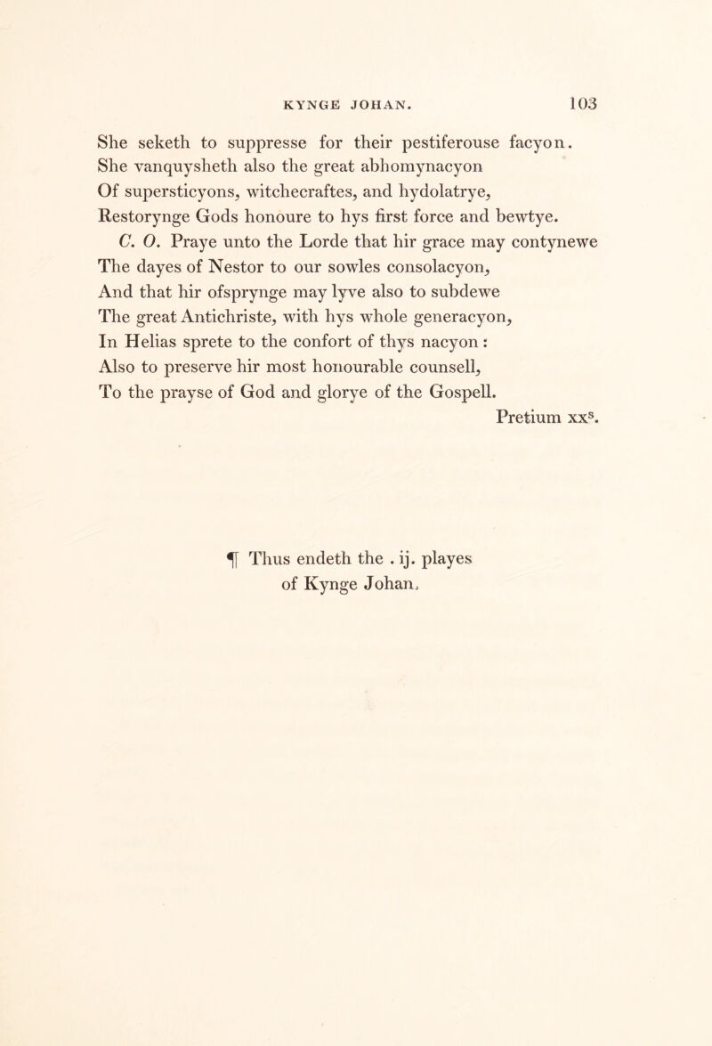 She seketh to suppresse for their pestiferouse facyon. She vanqnysheth also the great abhomynacyon Of supersticyons, witchecraftes, and hydolatrye^ Restorynge Gods honoure to hys first force and bewtye. C, O. Praye unto the Lorde that hir grace may contynewe The dayes of Nestor to our sowles consolacyon^ And that hir ofsprynge may lyve also to subdewe The great Antichriste^ with hys whole generacyon. In Helias sprete to the confort of thys nacyon: Also to preserve hir most honourable counsell. To the prayse of God and glorye of the Gospell. Pretium xx®. ^ Thus endeth the . ij. playes of Kynge Johan,