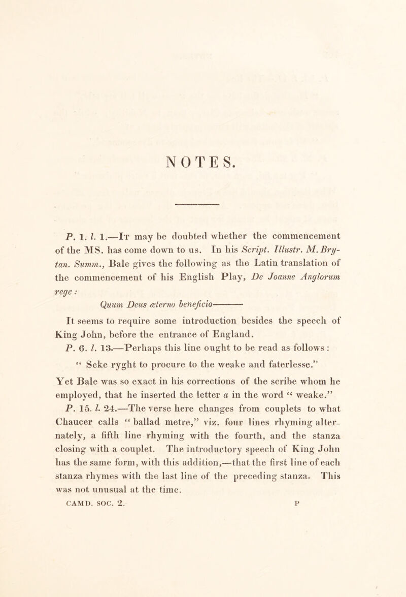 NOTES. p. 1, I, —It may be doubted wbetber the commencement of the MS. has come down to us. In his Script. Illustr. NLBry- tan. Summ., Bale gives the following as the Latin translation of the commencement of his English Play, De Joanne Anglorum rege : Quum DetiS ceterno henejicio — It seems to require some introduction besides the speech of King John, before the entrance of England. P. 6. 1. 13.—Perhaps this line ought to be read as follows : “ Seke ryght to procure to the weake and faterlesse.” Yet Bale w'^as so exact in his corrections of the scribe whom he employed, that he inserted the letter a in the word weake.’’ P. 15. L 24.—The verse here changes from couplets to what Chaucer calls ballad metre,” viz. four lines rhyming alter- nately, a fifth line rhyming with the fourth, and the stanza closing with a couplet. The introductory speech of King John has the same form, with this addition,—that the first line of each stanza rhymes with the last line of the preceding stanza. This was not unusual at the time.