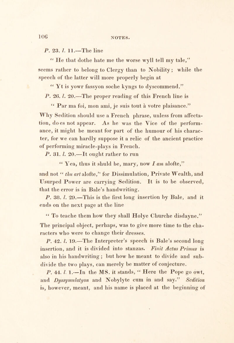 lOG P. 23. 1. 11.—The line He that dothe hate me the worse wyll tell my tale,” seems rather to belong to Clergy than to Nobility; while the speech of the latter will more properly begin at Yt is yowr fassyon soche kyngs to dyscommend.” P. 26. 1. 20.—The proper reading of this French line is “ Par ma foi, mon ami, je suis tout k votre plaisance.” Why Sedition should use a French phrase, unless from affecta- tion, do es not appear. As he was the Vice of the perform- ance, it might be meant for part of the humour of his charac- ter, for we can hardly suppose it a relic of the ancient practice of performing miracle-plays in French. P. 31. /. 20.—It ought rather to run Yea, thus it shuld be, mary, now I am alofte,” and not thu alofte,” for Dissimulation, Private Wealth, and Usurped Power are carrying Sedition. It is to be observed, that the error is in Bale’s handwriting. P. 38. 1. 29.—This is the first long insertion by Bale, and it ends on the next page at the line To teache them how they shall Holye Churche disdayne.” The principal object, perhaps, was to give more time to the cha- racters who were to change their dresses. P. 42. 1. 19.—The Interpreter’s speech is Bale’s second long- insertion, and it is divided into stanzas. Finit Actus Primus is also in his handwriting ; but how he meant to divide and sub- divide the two plays, can merely be matter of conjecture. P. 44. 1. 1.—In the MS. it stands, Here the Pope go owt, and Dyssymulatyon and Nobylyte cum in and say.” Sedition is, however, meant, and his name is placed at the beginning of