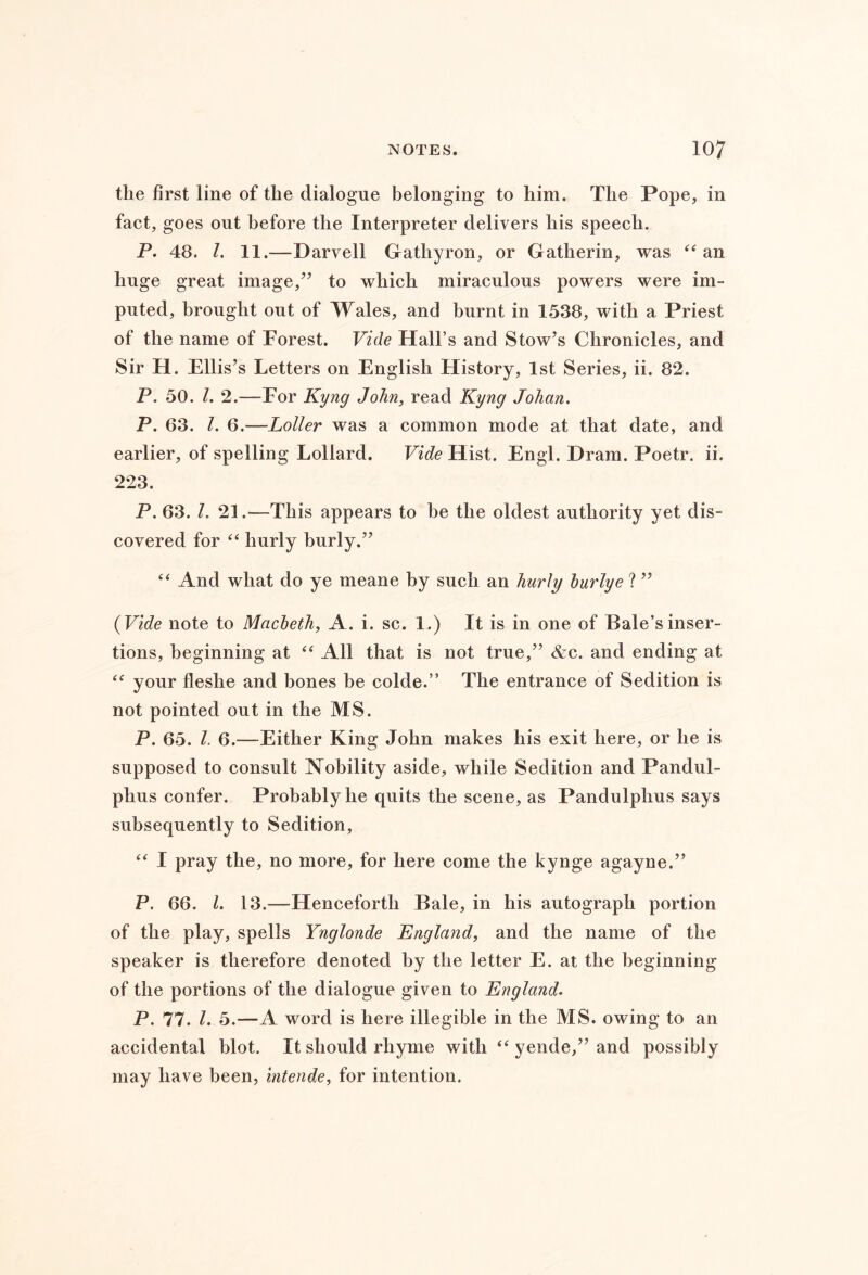 the first line of the dialogue belonging to him. The Pope, in fact, goes out before the Interpreter delivers his speech. P. 48. 1. 11.—Darvell Gathyron, or Gatherin, was an huge great image,’’ to which miraculous powers were im- puted, brought out of Wales, and burnt in 1538, with a Priest of the name of Forest. Vide Hall’s and Stow’s Chronicles, and Sir H. Ellis’s Letters on English History, 1st Series, ii. 82. P. 50. 1. 2.—Eor Kyng John, read Kyng Johan. P. 63. 1. 6.—Loller was a common mode at that date, and earlier, of spelling Lollard. Vide Hist. Engl. Dram. Poetr. ii. 223. P. 63. I, 21.—This appears to be the oldest authority yet dis- covered for hurly burly.” “ And what do ye meane by such an hurly hurlye ? ” {Vide note to Macbeth, A. i. sc. 1.) It is in one of Bale’s inser- tions, beginning at “ All that is not true,” &c. and ending at your fleshe and bones be colde.” The entrance of Sedition is not pointed out in the MS. P. 65. 1. 6.—Either King John makes his exit here, or he is supposed to consult Nobility aside, while Sedition and Pandul- phus confer. Probably he quits the scene, as Pandulphus says subsequently to Sedition, I pray the, no more, for here come the kynge agayne.” P. 66. 1. 13.—Henceforth Bale, in his autograph portion of the play, spells Ynglonde England, and the name of the speaker is therefore denoted by the letter E. at the beginning of the portions of the dialogue given to England. P. 77. 1. 5.—A word is here illegible in the MS. owing to an accidental blot. It should rhyme with yende,” and possibly may have been, intende, for intention.