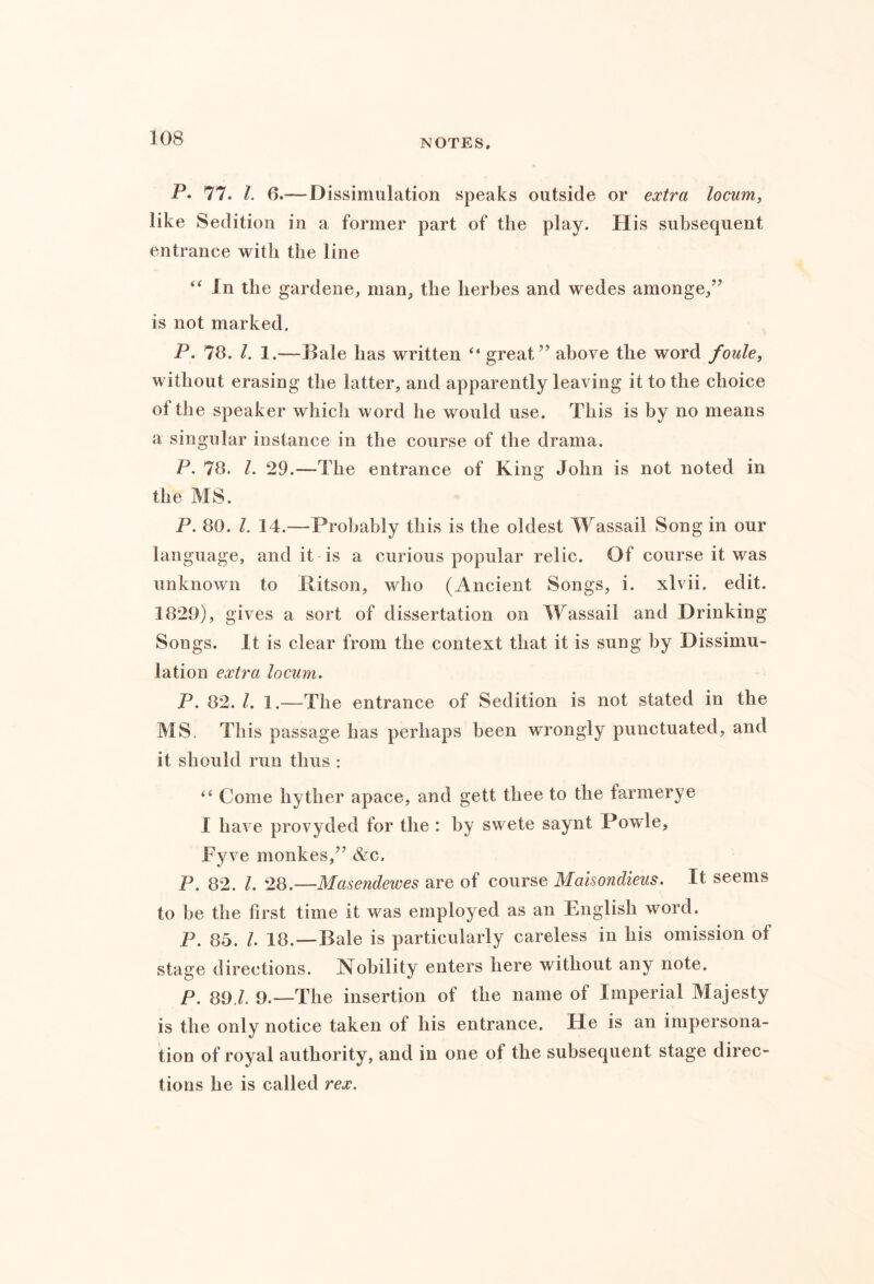 P. 77. 1. 6.—Dissimulation speaks outside or extra locum, like Sedition in a former part of the play. His subsequent entrance with the line “ In the gardene, man, the herbes and wedes amonge,” is not marked. P. 78. 1. 1.—Bale has written “ great” above the word foule, without erasing the latter, and apparently leaving it to the choice of the speaker which word he would use. This is by no means a singular instance in the course of the drama. P. 78. 1. 29.—The entrance of King John is not noted in the MS. P. 80. 1. 14.—Probably this is the oldest Wassail Song in our language, and it is a curious popular relic. Of course it was unknown to Bitson, who (Ancient Songs, i. xlvii. edit. 1829), gives a sort of dissertation on 4Tassail and Drinking Songs. It is clear from the context that it is sung by Dissimu- lation extra locum. P. 82. 1. 1.—The entrance of Sedition is not stated in the MS. This passage has perhaps been wrongly punctuated, and it should run thus : “ Come hyther apace, and gett thee to the farmerye I have provyded for the : by swete saynt Powle, Tyve monkes,” &c, P. 82. 1. 28.—Masendewes are of course Malsondieus. It seems to be the first time it was employed as an English word. P. 85. /. 18.—Bale is particularly careless in his omission of stage directions. Nobility enters here without any note. P. 89 9.—The insertion of the name of Imperial Majesty is the only notice taken of his entrance. He is an impersona- tion of royal authority, and in one of the subsequent stage direc- tions he is called rex.