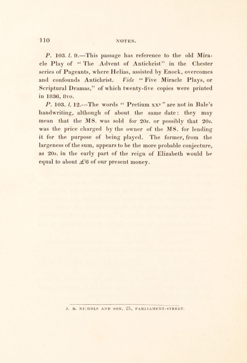 P. 103. I, 9.—This passage has reference to the old Mira- cle Play of “ The Advent of Antichrist” in the Chester series of Pageants, where Helias, assisted by Enock, overcomes and confounds Antichrist. Vide “ Five Miracle Plays, or Scriptural Dramas,” of which twenty-five copies were printed in 1836, 8vo. P. 103. /. 12.—The words “ Pretium xxs ” are not in Bale’s handwriting, although of about the same date: they may mean that the MS. was sold for 205. or possibly that 205. was the price charged by the owner of the MS. for lending it for the purpose of being played. The former, from the largeness of the sum, appears to be the more probable conjecture, as 205. in the early part of the reign of Elizabeth would be equal to about of our present money. J. B. NICHOLS AND SON, 25, PARLIAMENT-STREKT.