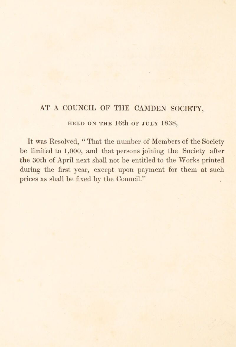 AT A COUNCIL OF THE CAMDEN SOCIETY, HELD ON THE 16th OF JULY 1838, It was Resolved, That the number of Members of the Society be limited to 1,000, and that persons joining the Society after the 30th of April next shall not be entitled to the Works printed during the first year, except upon payment for them at such prices as shall be fixed by the Council.”