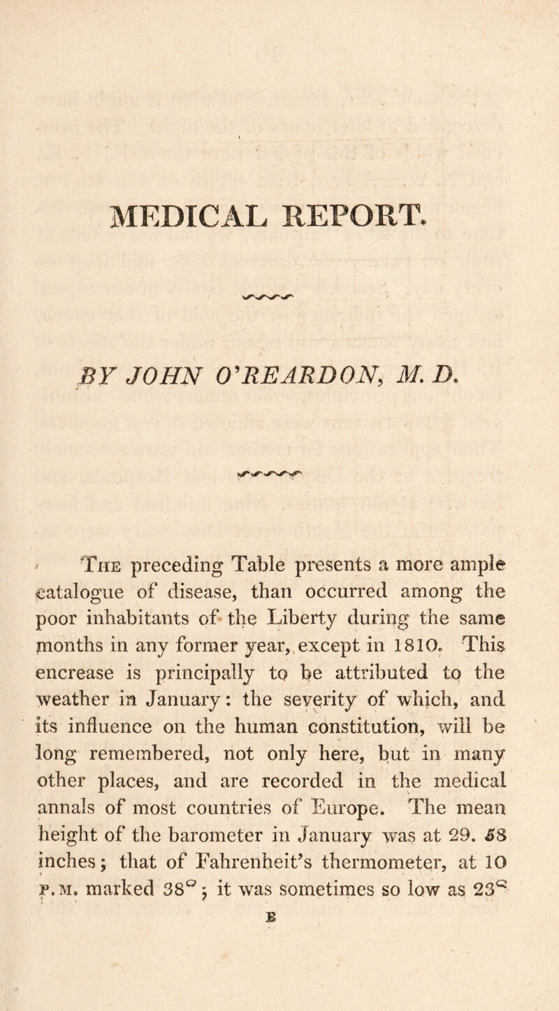 MEDICAL REPORT. BY JOHN O'REARDON, M. D. The preceding Table presents a more ample catalogue of disease, than occurred among the poor inhabitants of the Liberty during the same jnonths in any former year, except in 1810* This encrease is principally to be attributed to the weather in January: the severity of which, and its influence on the human constitution, will be long remembered, not only here, but in many other places, and are recorded in the medical annals of most countries of Europe. The mean height of the barometer in January was at 29. 38 inches; that of Fahrenheit’s thermometer, at 10 p.m. marked 38°; it was sometimes so low as 23Q