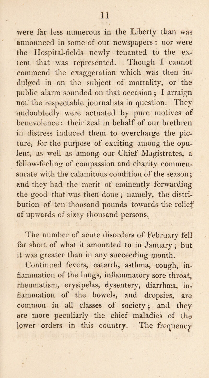 were far less numerous in the Liberty than was announced in some of our newspapers : nor were the Hospital-fields newly tenanted to the ex- tent that was represented. Though I cannot commend the exaggeration which was then in- dulged in on the subject of mortality, or the public alarm sounded on that occasion ; I arraign not the respectable journalists in question. They undoubtedly were actuated by pure motives of benevolence : their zeal in behalf of our brethren in distress induced them to overcharge the pic- ture, for the purpose of exciting among the opu- lent, as well as among our Chief Magistrates, a fellow-feeling of compassion and charity commen- surate with the calamitous condition of the season; and they had the merit of eminently forwarding the good that was then done ; namely, the distri- bution of ten thousand pounds towards the relief of upwards of sixty thousand persons. The number of acute disorders of February fell far short of what it amounted to in January; but it was greater than in any succeeding month. Continued fevers, catarrh, asthma, cough, in- flammation of the lungs, inflammatory sore throat, rheumatism, erysipelas, dysentery, diarrhaea, in- flammation of the bowels, and dropsies, are common in all classes of society; and they are more peculiarly the chief maladies of the lower orders in this country. The frequency