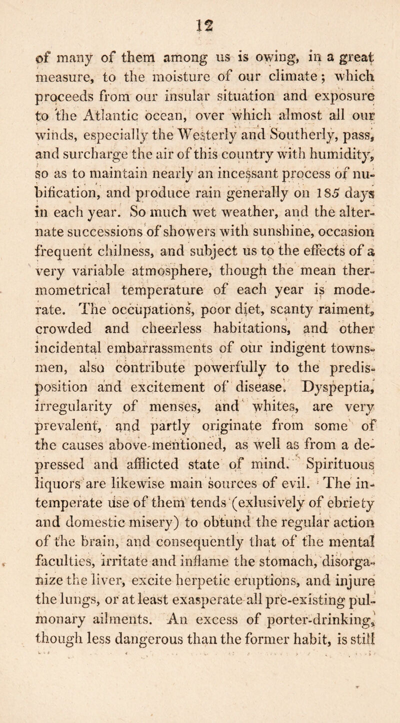 of many of them among us is owing, in a great measure, to the moisture of our climate; which proceeds from our insular situation and exposure to the Atlantic ocean, over which almost all our wdnds, especially the Westerly and Southerly, pass, and surcharge the air of this country with humidity, so as to maintain nearly an incessant process of nu-> bification, and produce rain generally on 185 days in each year. So much wet weather, and the alter- nate successions of showers with sunshine, occasion frequent chilness, and subject us to the effects of a very variable atmosphere, though the mean ther- Biometrical temperature of each year is mode- rate. The occupations, poor diet, scanty raiment, crowded and cheerless habitations, and other incidental embarrassments of our indigent towns- men, also contribute powerfully to the predis- position and excitement of disease. Dyspeptia, irregularity of menses, and whites, are very prevalent, and partly originate from some of the causes above-mentioned, as well as from a de- pressed and afflicted state of mind. Spirituous liquors are likewise main sources of evil. The in- temperate lise of them tends (exlusively of ebriety and domestic misery) to obtuhd the regular action of the brain, and consequently that of the mental faculties, irritate and inflame the stomach, disorga- nize the liver, excite herpetic eruptions, and injure the lungs, or at least exasperate all pre-existing pul- monary ailments. An excess of porter-drinking, though less dangerous than the former habit, is still V. '« / • h 1