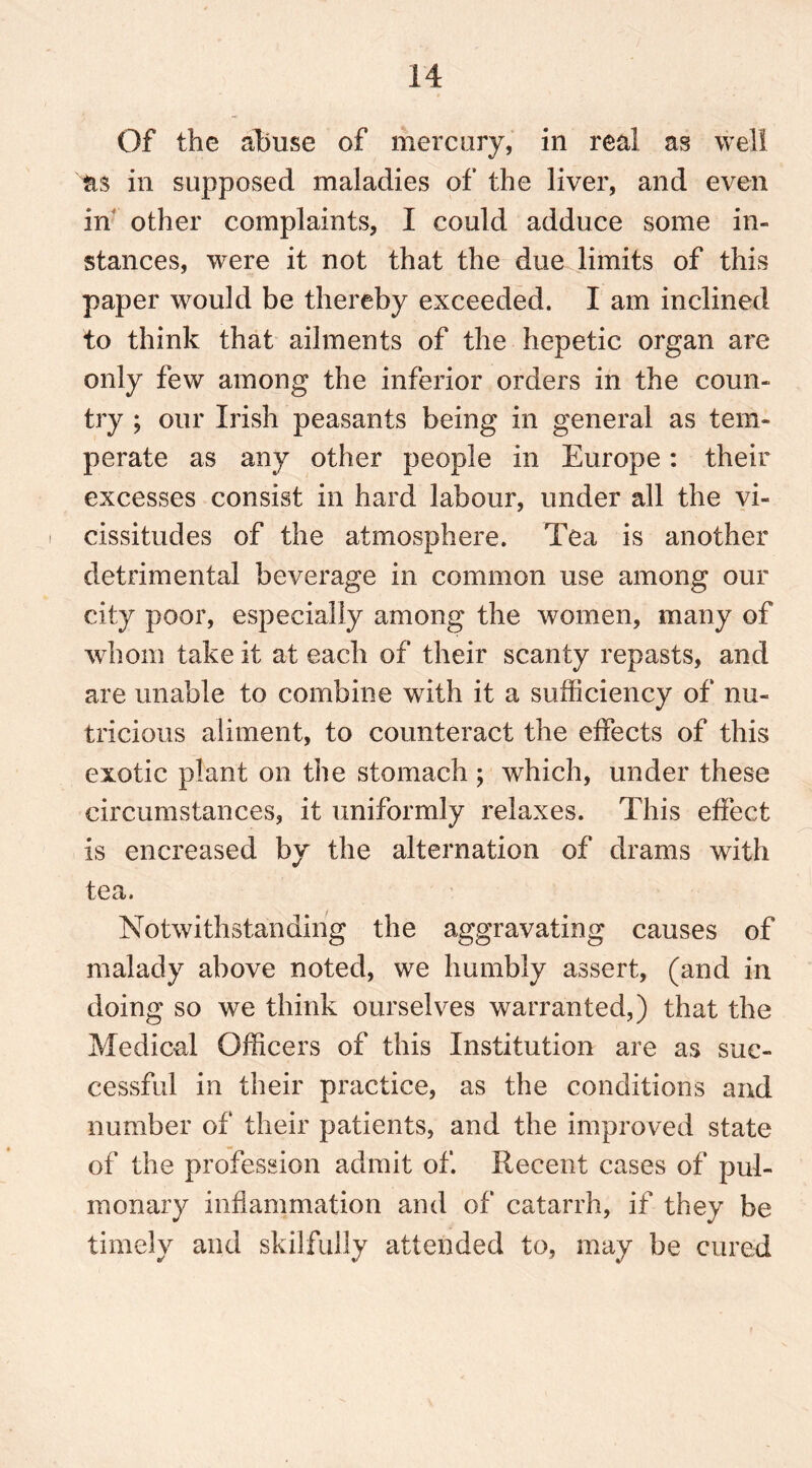 Of the abuse of mercury, in real as well as in supposed maladies of the liver, and even in other complaints, I could adduce some in- stances, were it not that the due limits of this paper would be thereby exceeded. I am inclined to think that ailments of the hepetic organ are only few among the inferior orders in the coun- try ; our Irish peasants being in general as tem- perate as any other people in Europe: their excesses consist in hard labour, under all the vi- cissitudes of the atmosphere. Tea is another detrimental beverage in common use among our city poor, especially among the women, many of whom take it at each of their scanty repasts, and are unable to combine with it a sufficiency of nu- tricious aliment, to counteract the effects of this exotic plant on the stomach; which, under these circumstances, it uniformly relaxes. This effect is encreased by the alternation of drams writh tea. Notwithstanding the aggravating causes of malady above noted, we humbly assert, (and in doing so we think ourselves warranted,) that the Medical Officers of this Institution are as suc- cessful in their practice, as the conditions and number of their patients, and the improved state of the profession admit of. Recent cases of pul- monary inflammation and of catarrh, if they be timely and skilfully attended to, may be cured