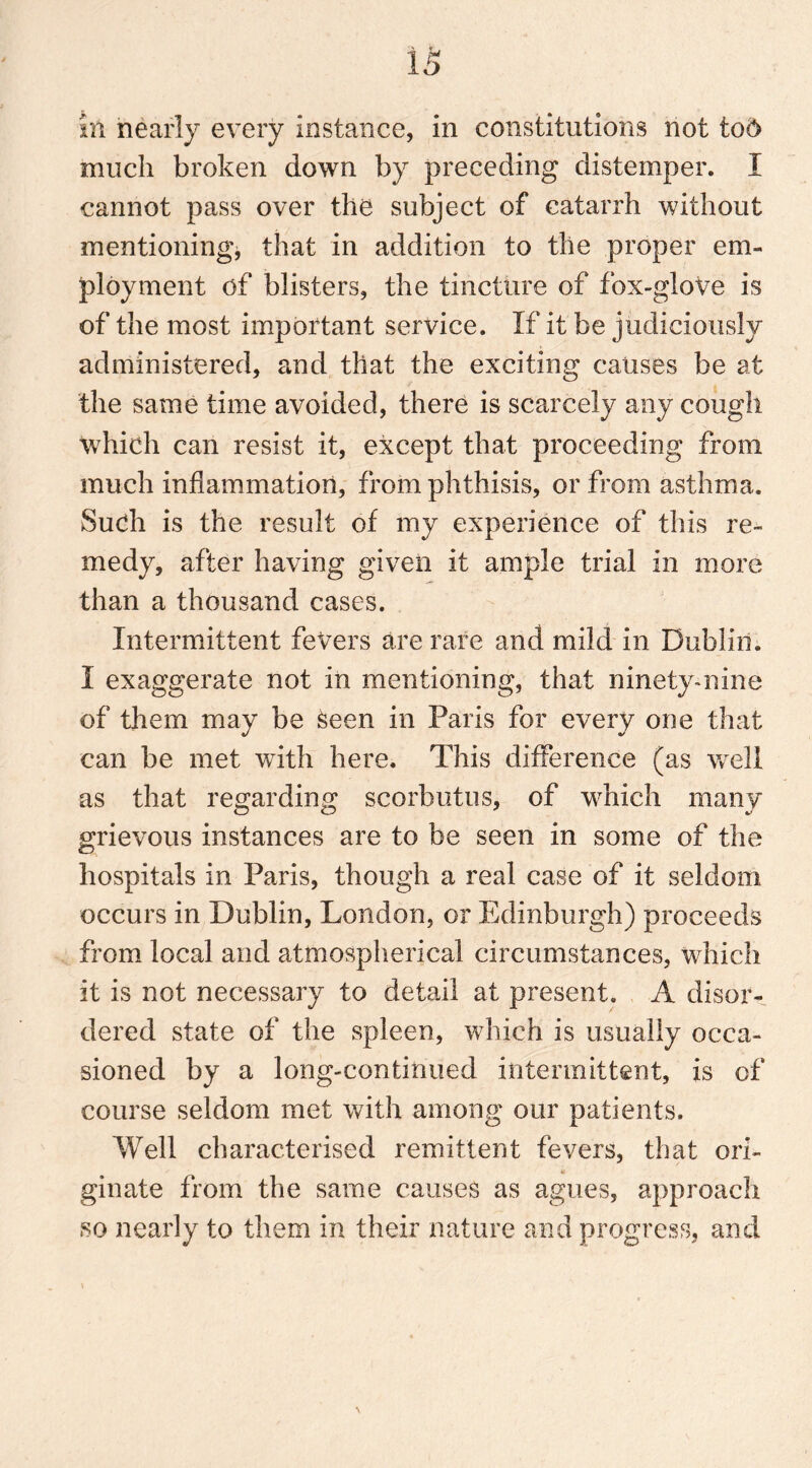 in nearly every instance, in constitutions not tod much broken down by preceding distemper. I cannot pass over the subject of catarrh without mentioning* that in addition to the proper em- ployment of blisters, the tincture of fox-glove is of the most important service. If it be judiciously administered, and that the exciting causes be at the same time avoided, there is scarcely any cough which can resist it, except that proceeding from much inflammation, from phthisis, or from asthma. Such is the result of my experience of this re- medy, after having given it ample trial in more than a thousand cases. Intermittent fevers are rare and mild in Dublin. I exaggerate not in mentioning, that ninety-nine of them may be keen in Paris for every one that can be met with here. This difference (as well as that regarding scorbutus, of which many grievous instances are to be seen in some of the hospitals in Paris, though a real case of it seldom occurs in Dublin, London, or Edinburgh) proceeds from local and atmospherical circumstances, which it is not necessary to detail at present. A disor- dered state of the spleen, which is usually occa- sioned by a long-continued intermittent, is of course seldom met with among our patients. Well characterised remittent fevers, that ori- ginate from the same causes as agues, approach so nearly to them in their nature and progress, and