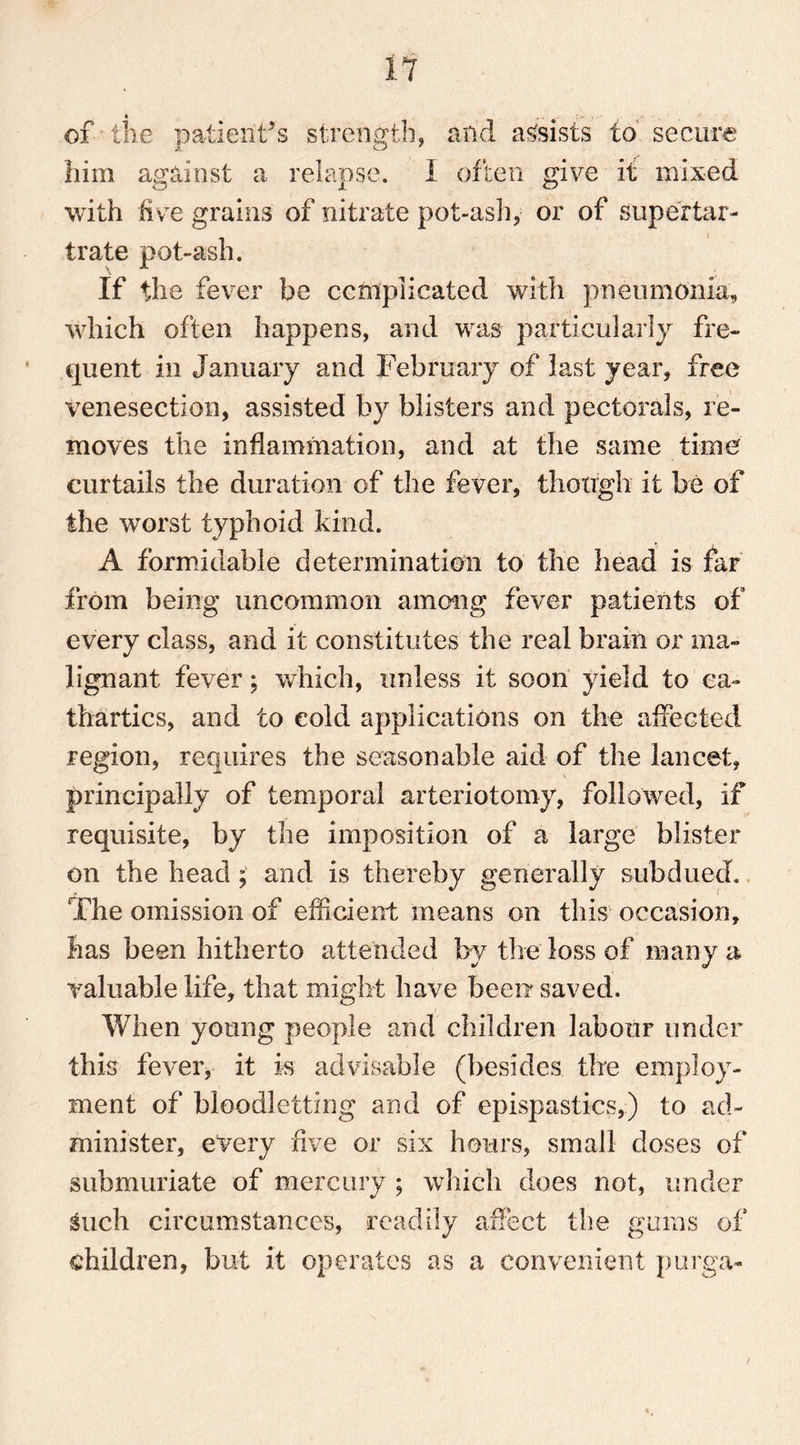 11 of the patient’s strength, and assists to secure him against a relapse. I often give if mixed with five grains of nitrate pot-ash, or of super tar- trate pot-ash. If the fever be complicated with pneumonia, which often happens, and was particularly fre- quent in January and February of last year, free venesection, assisted by blisters and pectorals, re- moves the inflammation, and at the same time curtails the duration of the fever, though it be of the worst typhoid kind. A formidable determination to the head is far from being uncommon among fever patients of every class, and it constitutes the real brain or ma- lignant fever; which, unless it soon yield to ca- thartics, and to cold applications on the affected region, requires the seasonable aid of the lancet, principally of temporal arteriotomy, followed, if requisite, by the imposition of a large blister on the head ; and is thereby generally subdued. The omission of efficient means on this occasion, has been hitherto attended by the loss of many a valuable life, that might have beerr saved. When young people and children labour under this fever, it is advisable (besides the employ- ment of bloodletting and of epispastics,) to ad- minister, every five or six hours, small closes of submuriate of mercury ; which does not, under guch circumstances, readily affect the gums of children, but it operates as a convenient purga-