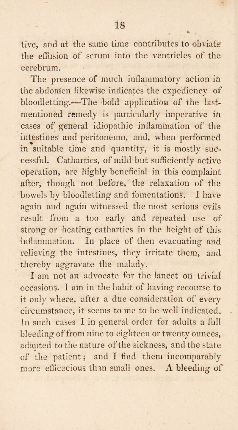 live, and at the same time contributes to obviate the effusion of serum into the ventricles of the cerebrum. The presence of much inflammatory action in the abdomen likewise indicates the expediency of bloodletting.—The bold application of the last- mentioned remedy is particularly imperative in cases of general idiopathic inflammation of the intestines and peritoneum, and, when performed in suitable time and quantity, it is mostly suc- cessful. Cathartics, of mild but sufficiently active operation, are highly beneficial in this complaint after, though not before, the relaxation of the bowels by bloodletting and fomentations. I have again and again witnessed the most serious evils result from a too early and repeated use of strong or heating cathartics in the height of this inflammation. In place of then evacuating and relieving the intestines, they irritate them, and thereby aggravate the malady. I am not an advocate for the lancet on trivial occasions. I am in the habit of having recourse to it only where, after a due consideration of every circumstance, it seems to me to he well indicated. In such cases I in general order for adults a full bleeding of from nine to eighteen or twenty ounces, adapted to the nature of the sickness, and the state of the patient; and I find them incomparably more efficacious than small ones. A bleeding of