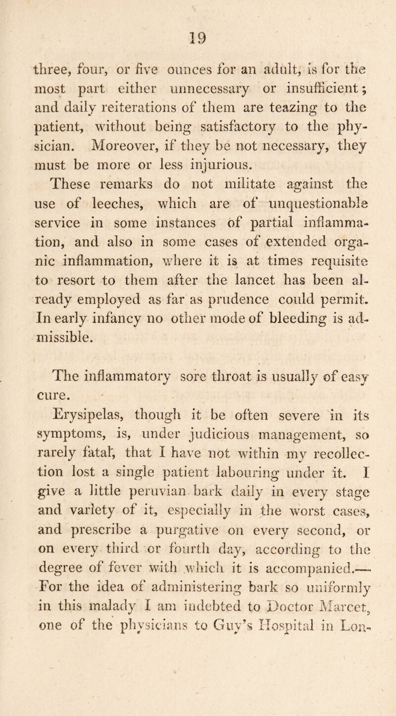 three, four, or five ounces for an adult, is for the most part either unnecessary or insufficient; and daily reiterations of them are teazing to the patient, without being satisfactory to the phy- sician. Moreover, if they be not necessary, they must be more or less injurious. These remarks do not militate against the © use of leeches, which are of unquestionable service in some instances of partial inflamma- tion, and also in some cases of extended orga- nic inflammation, where it is at times requisite to resort to them after the lancet has been al- ready employed as far as prudence could permit. In early infancy no other mode of bleeding is ad- missible. The inflammatory sore throat is usually of easy cure. Erysipelas, though it be often severe in its symptoms, is, under judicious management, so rarely fatal', that I have not within my recollec- tion lost a single patient labouring under it. I give a little peruvian bark daily in every stage and variety of it, especially in the worst cases, and prescribe a purgative on every second, or on every third or fourth day, according to the degree of fever with which it is accompanied.— For the idea of administering bark so uniformly in this malady I am indebted to Doctor Marcet, one of the physicians to Guy’s Hospital in Lon-