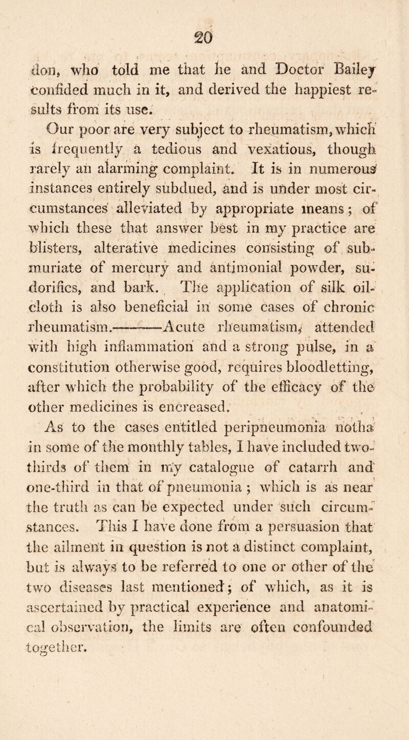 don, who told me that he and Doctor Bailey confided much in it, and derived the happiest re- sults from its use. Our poor are very subject to rheumatism, which is frequently a tedious and vexatious, though rarely an alarming complaint. It is in numerous instances entirely subdued, and is under most cir- cumstances alleviated by appropriate means; of which these that answer best in my practice are blisters, alterative medicines consisting of sub- muriate of mercury and aritimonial powder, su- dor! lies, and bark. The application of silk oil- cloth is also beneficial in some cases of chronic rheumat!sm. —Acute rheumatism/ attended with high inflammation and a strong pulse, in a constitution otherwise good, requires bloodletting, after which the probability of the efficacy of the other medicines is encreased. ? 4 1 As to the cases entitled peripneumonia noth a in some of the monthly tables, I have included two- thirds of them in my catalogue of catarrh and one-third in that of pneumonia ; which is as near the truth as can be expected under such circum- stances. This I have done from a persuasion that the ailment in question is not a distinct complaint, but is always to be referred to one or other of the two diseases last mentioned; of which, as it is ascertained by practical experience and anatomi- cal observation, the limits are often confounded together.