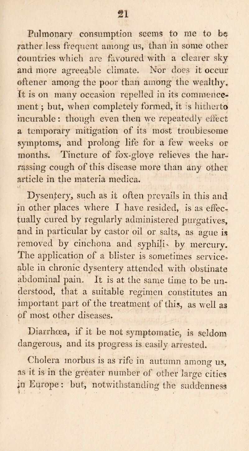 Pulmonary consumption seems to me to be rather less frequent among us, than in some other countries which are favoured with a clearer sky and more agreeable climate. Nor does it occur oftener among the poor than among the wealthy* it is on many occasion repelled in its commence- ment ; but, when completely formed, it is hitherto incurable: though even then we repeatedly effect a temporary mitigation of its most troublesome symptoms, and prolong life for a few weeks or months. Tincture of fox-glove relieves the liar- rassing cough of this disease more than any other article in the materia medica. a ■' ! ■ Dysentery, such as it often prevails in this and in other places where I have resided, is as effec- tually cured by regularly administered purgatives, and in particular by castor oil or salts, as ague is removed by cinchona and syphilis by mercury. The application of a blister is sometimes service- able in chronic dysentery attended with obstinate abdominal pain. It is at the same time to be un- derstood, that a suitable regimen constitutes an important part of the treatment of this, as well as of most other diseases. Diarrhoea, if it be not symptomatic, is seldom dangerous, and its progress is easily arrested. Cholera morbus is as rife in autumn amonp' us, as it is in the greater number of other large cities in Europe: but, notwithstanding the suddenness