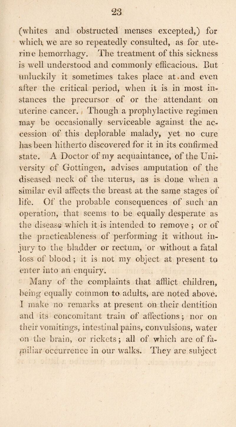 (whites and obstructed menses excepted,) for which we are so repeatedly consulted, as for ute- rine hemorrhagy. The treatment of this sickness is well understood and commonly efficacious. But ' unluckily it sometimes takes place at.and even after the critical period, when it is in most in- stances the precursor of or the attendant on uterine cancer. , Though a prophylactive regimen may be occasionally serviceable against the ac- cession of this deplorable malady, yet no cure has been hitherto discovered for it in its confirmed state. A Doctor of my acquaintance, of the Uni- versity of Gottingen, advises amputation of the diseased neck of the uterus, as is done when a similar evil affects the breast at the same stages of life. Of the probable consequences of such an operation, that seems to be equally desperate as the disease which it is intended to remove ; or of the practicableness of performing it without in- jury to the bladder or rectum, or without a fatal loss of blood; it is not my object at present to enter into an enquiry. Many of the complaints that afflict children, being equally common to adults, are noted above, I make no remarks at present on their dentition and its concomitant train of affections; nor on their vomitings, intestinal pains, convulsions, water on the brain, or rickets; all of which are of fa- miliar occurrence in our walks. They are subject