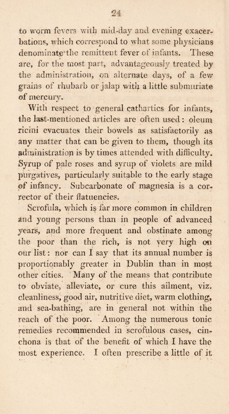 to worm fevers with mid-clay and evening exacer- bations, which correspond to what some physicians denominate the remittent fever of infants. These are, for the most part, advantageously treated by the administration, on alternate days, of a few grains of rhubarb or jalap with a little sub muriate of mercury. With respect to general cathartics for infants* the last-mentioned articles are often used: oleum ricini evacuates their bowels as satisfactorily as any matter that can be given to them, though its administration is by times attended with difficulty. Syrup of pale roses and syrup of violets are mild & *. t * ' _ ' * purgatives, particularly suitable to the early stage of infancy. Subcarbonate of magnesia is a cor- rector of their flataencies. Scrofula, which i$ far more common in children and young persons than in people of advanced years, and more frequent and obstinate among the poor than the rich, is not very high on our list: nor can I say that its annual number is proportiqnahly greater in Dublin than in most other cities. Many of the means that contribute to obviate, alleviate, or cure this ailment, viz. cleanliness, good air, nutritive diet, warm clothing, and sea-bathing, are in general not within the reach of the poor. Among the numerous tonic remedies recommended in scrofulous cases, cin- chona is that of the benefit of which I have the most experience° I often prescribe a little of it