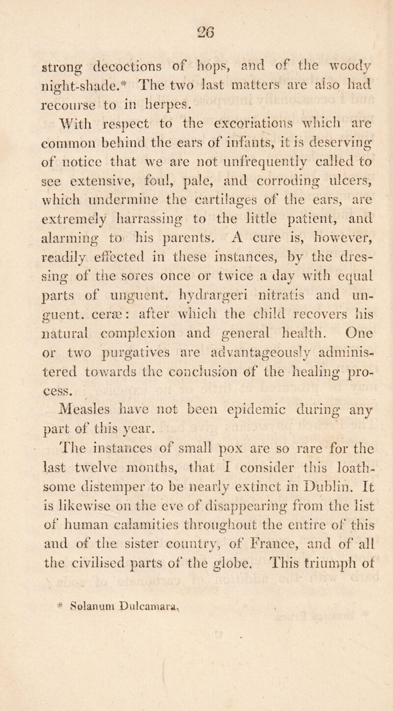 I strong decoctions of hops, and of the woody nisdit-shade.* The two last matters are also had o recourse to in herpes. With respect to the excoriations which are common behind the ears of infants, it is deserving of notice that we are not unfrequently called to see extensive, foul, pale, and corroding ulcers, which undermine the cartilages of the ears, are extremely harrassing to the little patient, and alarming to his parents. A cure is, however, readily effected in these instances, by the dres- sing of tiie sores once or twice a day with equal parts of unguent, hydrargeri nitratis and un- guent. cerae: after which the child recovers his natural complexion and general health. One or two purgatives are advantageously adminis- tered towards the conclusion of the healing pro- cess. Measles have not been epidemic during any part of this year. The instances of small pox are so rare for the last twelve months, that I consider this loath- some distemper to be nearly extinct in Dublin. It is likewise on the eve of disappearing from the list of human calamities throughout the entire of this and of the sister country, of France, and of all the civilised parts of the globe. This triumph of # Solatium Dulcamara.