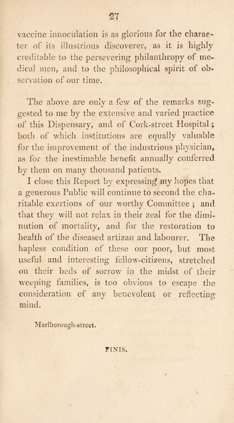 vaccine innoculation is as glorious for the charac- ter of its illustrious discoverer, as it is highly creditable to the persevering philanthropy of me- dical men, and to the philosophical spirit of ob- servation of our time. The above are only a few of the remarks sug- gested to me by the extensive and varied practice of this Dispensary, and of Cork-street Hospital; both of which institutions are equally valuable for the improvement of the industrious physician, as for the inestimable benefit annually conferred by them on many thousand patients. I close this Report by expressing my hopes that a generous Public will continue to second the cha- ritable exertions of our worthy Committee ; and that they will not relax in their zeal for the dimi- nation of mortality, and for the restoration to health of the diseased artizan and labourer. The hapless condition of these our poor, but most useful and interesting fellow-citizens, stretched on their beds of sorrow in the midst of their weeping families, is too obvious to escape the consideration of any benevolent or reflecting mind. Marlborough-street. \ FINIS,