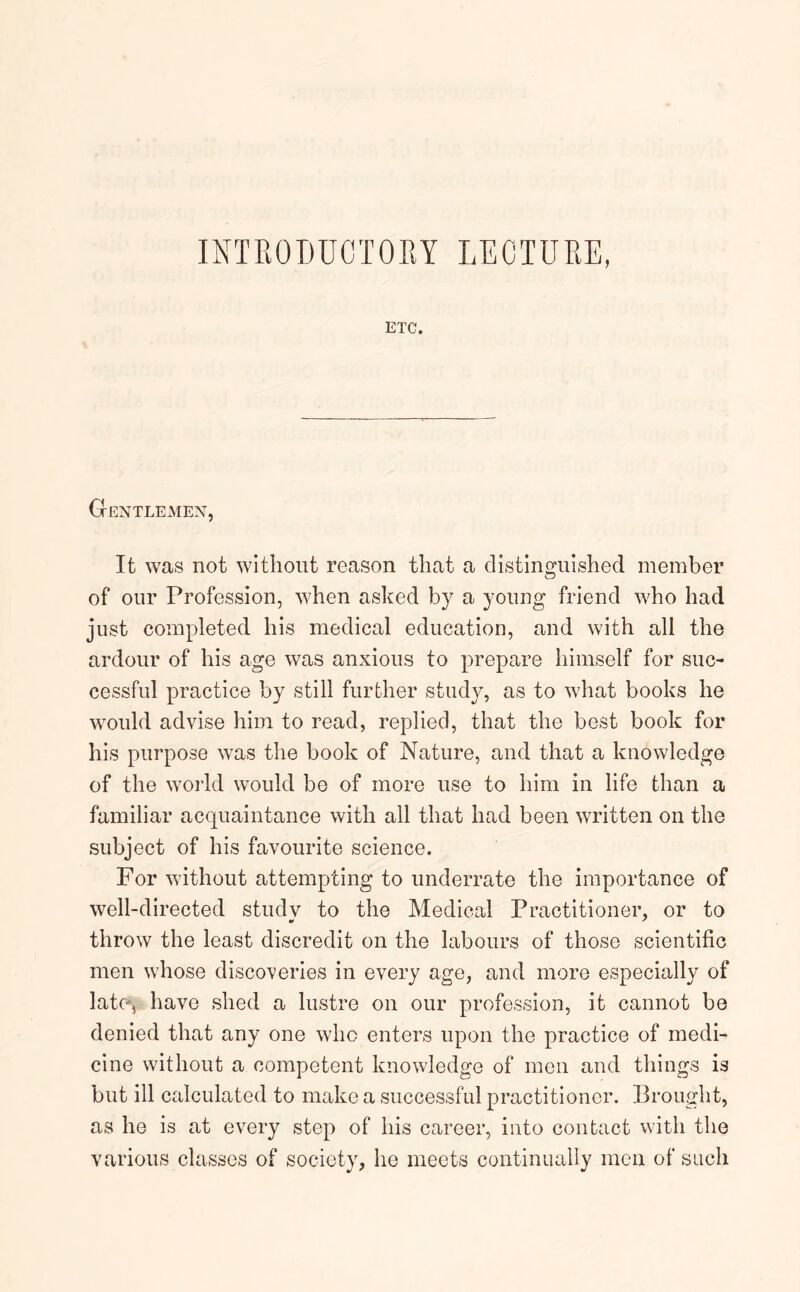 INTRODUCTORY LECTURE, ETC. Gentlemen, It was not without reason that a distinguished member of our Profession, when asked by a young friend who had just completed his medical education, and with all the ardour of his age was anxious to prepare himself for suc- cessful practice by still further study, as to what books he would advise him to read, replied, that the best book for his purpose was the book of Nature, and that a knowledge of the world would be of more use to him in life than a familiar acquaintance with all that had been written on the subject of his favourite science. For without attempting to underrate the importance of well-directed studv to the Medical Practitioner, or to throw the least discredit on the labours of those scientific men whose discoveries in every age, and more especially of late, have shed a lustre on our profession, it cannot be denied that any one who enters upon the practice of medi- cine without a competent knowledge of men and things is but ill calculated to make a successful practitioner. Brought, as he is at every step of his career, into contact with the various classes of society, he meets continually men of such
