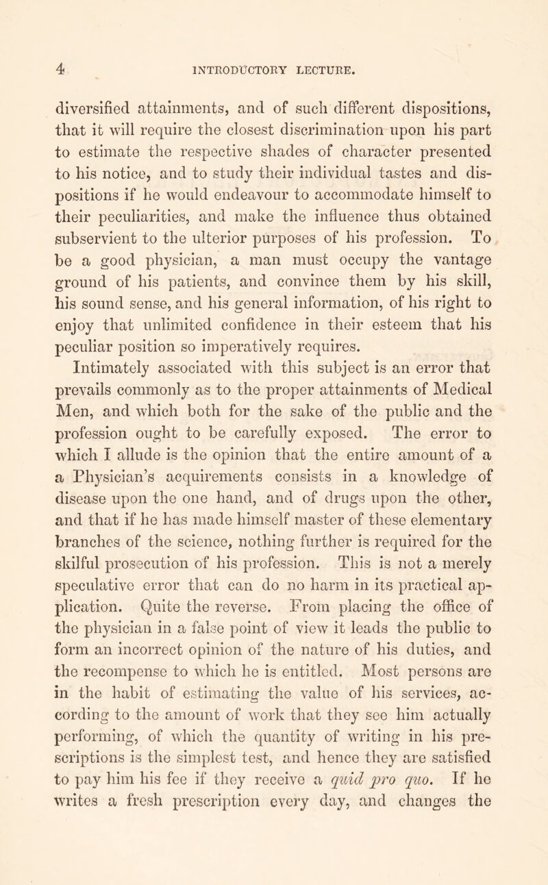 diversified attainments, and of such different dispositions, that it will require the closest discrimination upon his part to estimate the respective shades of character presented to his notice, and to study their individual tastes and dis- positions if he would endeavour to accommodate himself to their peculiarities, and make the influence thus obtained subservient to the ulterior purposes of his profession. To be a good physician, a man must occupy the vantage ground of his patients, and convince them by his skill, liis sound sense, and his general information, of his right to enjoy that unlimited confidence in their esteem that his peculiar position so imperatively requires. Intimately associated with this subject is an error that prevails commonly as to the proper attainments of Medical Men, and which both for the sake of the public and the profession ought to be carefully exposed. The error to which I allude is the opinion that the entire amount of a a Physician’s acquirements consists in a knowledge of disease upon the one hand, and of drugs upon the other, and that if he has made himself master of these elementary branches of the science, nothing further is required for the skilful prosecution of his profession. This is not a merely speculative error that can do no harm in its practical ap- plication. Quite the reverse. From placing the office of the physician in a false point of view it leads the public to form an incorrect opinion of the nature of his duties, and the recompense to which he is entitled. Most persons are in the habit of estimating the value of his services, ac- cording to the amount of work that they see him actually performing, of which the quantity of writing in his pre- scriptions is the simplest test, and hence they are satisfied to pay him his fee if they receive a quid pro quo. If he writes a fresh prescription every day, and changes the