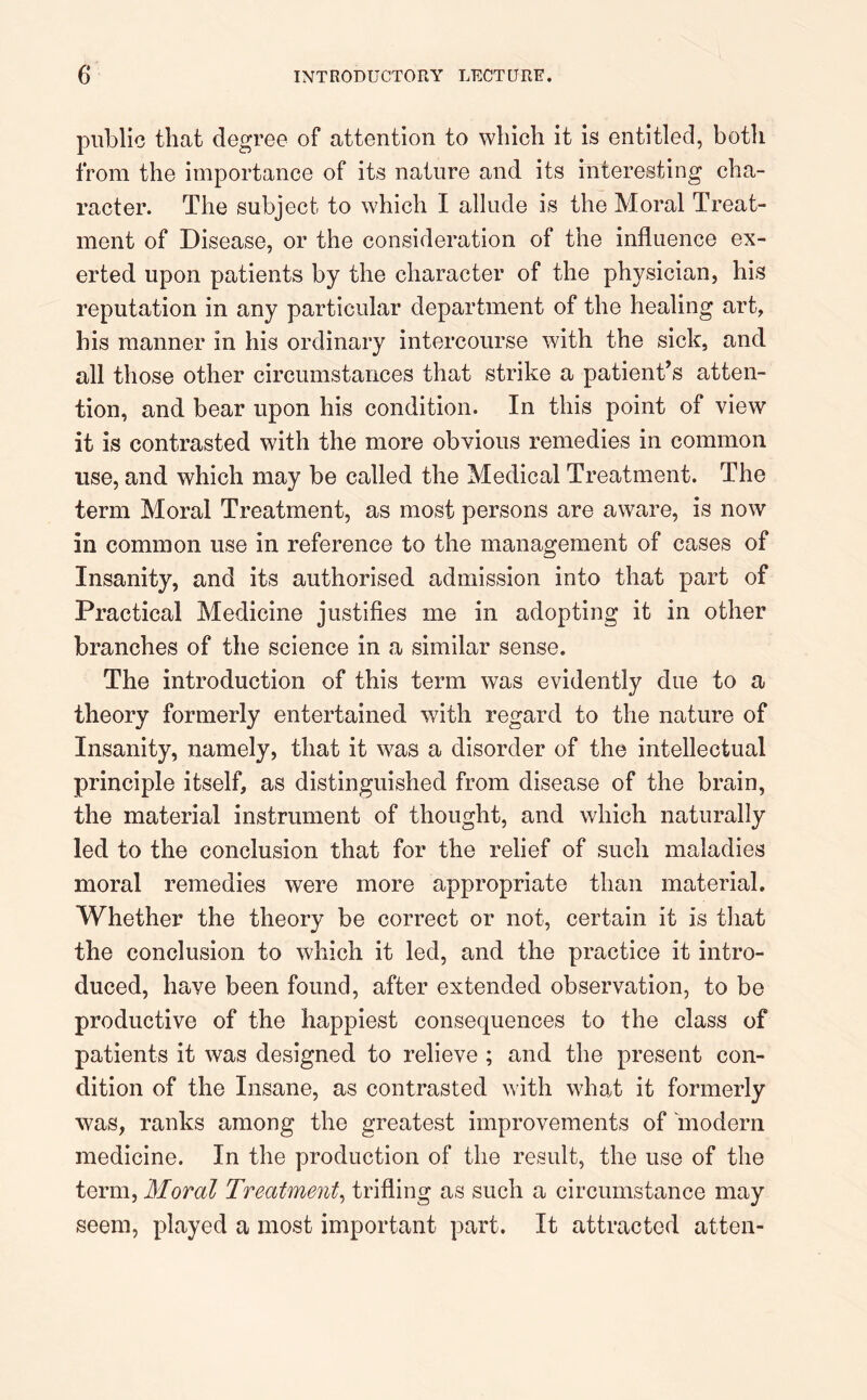 public that degree of attention to which it is entitled, both from the importance of its nature and its interesting cha- racter. The subject to which I allude is the Moral Treat- ment of Disease, or the consideration of the influence ex- erted upon patients by the character of the physician, his reputation in any particular department of the healing art, his manner in his ordinary intercourse with the sick, and all those other circumstances that strike a patient’s atten- tion, and bear upon his condition. In this point of view it is contrasted with the more obvious remedies in common use, and which may be called the Medical Treatment. The term Moral Treatment, as most persons are aware, is now in common use in reference to the management of cases of Insanity, and its authorised admission into that part of Practical Medicine justifies me in adopting it in other branches of the science in a similar sense. The introduction of this term was evidently due to a theory formerly entertained with regard to the nature of Insanity, namely, that it was a disorder of the intellectual principle itself, as distinguished from disease of the brain, the material instrument of thought, and which naturally led to the conclusion that for the relief of such maladies moral remedies were more appropriate than material. Whether the theory be correct or not, certain it is that the conclusion to which it led, and the practice it intro- duced, have been found, after extended observation, to be productive of the happiest consequences to the class of patients it was designed to relieve ; and the present con- dition of the Insane, as contrasted with what it formerly was, ranks among the greatest improvements of modern medicine. In the production of the result, the use of the term, Moral Treatment, trifling as such a circumstance may seem, played a most important part. It attracted atten-