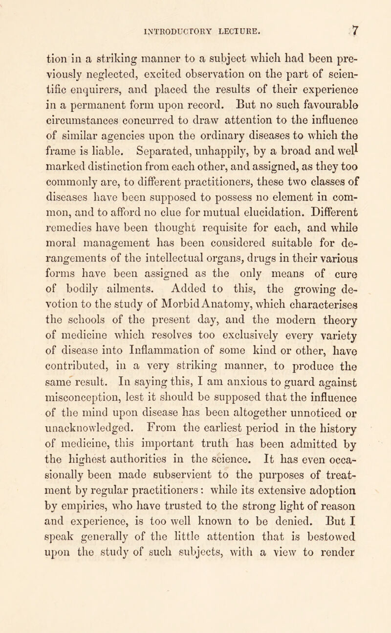 tion in a striking manner to a subject which had been pre- viously neglected, excited observation on the part of scien- tific enquirers, and placed the results of their experience in a permanent form upon record. But no such favourable circumstances concurred to draw attention to the influence of similar agencies upon the ordinary diseases to which the frame is liable. Separated, unhappily, by a broad and well marked distinction from each other, and assigned, as they too commonly are, to different practitioners, these two classes of diseases have been supposed to possess no element in com- mon, and to afford no clue for mutual elucidation. Different remedies have been thought requisite for each, and while moral management has been considered suitable for de- rangements of the intellectual organs, drugs in their various forms have been assigned as the only means of cure of bodily ailments. Added to this, the growing de- votion to the study of Morbid Anatomy, which characterises the schools of the present day, and the modern theory of medicine which resolves too exclusively every variety of disease into Inflammation of some kind or other, have contributed, in a very striking manner, to produce the same result. In saying this, I am anxious to guard against misconception, lest it should be supposed that the influence of the mind upon disease has been altogether unnoticed or unacknowledged. From the earliest period in the history of medicine, this important truth has been admitted by the highest authorities in the science. It has even occa- sionally been made subservient to the purposes of treat- ment by regular practitioners: while its extensive adoption by empirics, who have trusted to the strong light of reason and experience, is too well known to be denied. But I speak generally of the little attention that is bestowed upon the study of such subjects, with a view to render