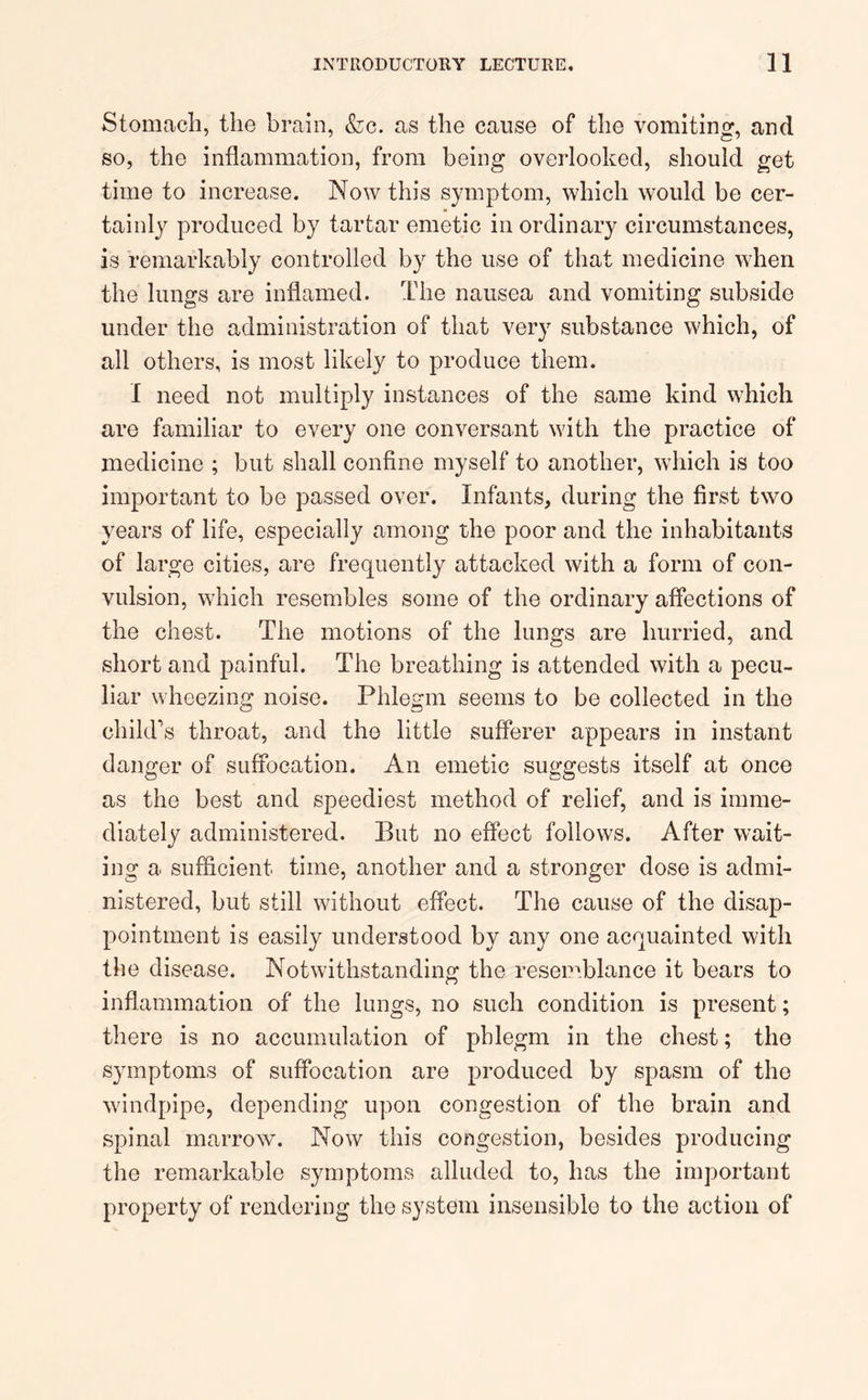 Stomach, the brain, &c. as the cause of the vomiting, and so, the inflammation, from being overlooked, should get time to increase. Now this symptom, which would be cer- tainly produced by tartar emetic inordinary circumstances, is remarkably controlled by the use of that medicine when the lungs are inflamed. The nausea and vomiting subside under the administration of that very substance which, of all others, is most likely to produce them. I need not multiply instances of the same kind which are familiar to every one conversant with the practice of medicine ; but shall confine myself to another, which is too important to be passed over. Infants, during the first two years of life, especially among the poor and the inhabitants of large cities, are frequently attacked with a form of con- vulsion, which resembles some of the ordinary affections of the chest. The motions of the lungs are hurried, and short and painful. The breathing is attended with a pecu- liar wheezing noise. Phlegm seems to be collected in the child’s throat, and the little sufferer appears in instant danger of suffocation. An emetic suggests itself at once as the best and speediest method of relief, and is imme- diately administered. But no effect follows. After wait- ing a sufficient time, another and a stronger dose is admi- nistered, but still without effect. The cause of the disap- pointment is easily understood by any one acquainted with the disease. Notwithstanding the resemblance it bears to inflammation of the lungs, no such condition is present; there is no accumulation of phlegm in the chest; the symptoms of suffocation are produced by spasm of the windpipe, depending upon congestion of the brain and spinal marrow. Now this congestion, besides producing the remarkable symptoms alluded to, has the important property of rendering the system insensible to the action of