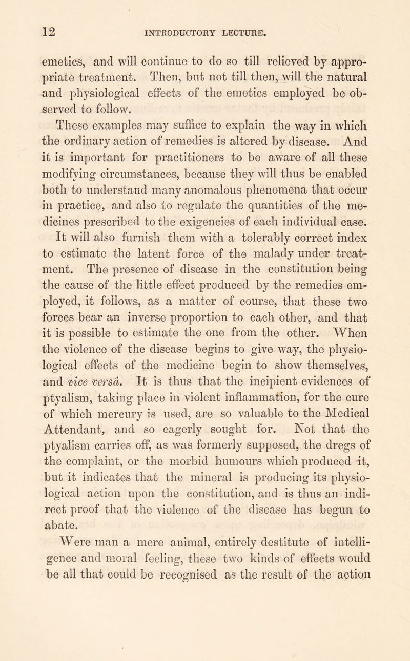 emetics, and will continue to do so till relieved by appro- priate treatment. Then, but not till then, will the natural and physiological effects of the emetics employed be ob- served to follow. These examples may suffice to explain the way in which the ordinary action of remedies is altered by disease. And it is important for practitioners to be aware of all these modifying circumstances, because they will thus be enabled both to understand many anomalous phenomena that occur in practice, and also to regulate the quantities of the me- dicines prescribed to the exigencies of each individual case. It will also furnish them with a tolerably correct index to estimate the latent force of the malady under treat- ment. The presence of disease in the constitution being the cause of the little effect produced by the remedies em- ployed, it follows, as a matter of course, that these two forces bear an inverse proportion to each other, and that it is possible to estimate the one from the other. When the violence of the disease begins to give way, the physio- logical effects of the medicine begin to show themselves, and vice versa. It is thus that the incipient evidences of ptyalism, taking place in violent inflammation, for the cure of which mercury is used, are so valuable to the Medical Attendant, and so eagerly sought for. Not that the ptyalism carries off, as was formerly supposed, the dregs of the complaint, or the morbid humours which produced it, but it indicates that the mineral is producing its physio- logical action upon the constitution, and is thus an indi- rect proof that the violence of the disease has begun to abate. Were man a mere animal, entirely destitute of intelli- gence and moral feeling, these two kinds of effects would be all that could be recognised as the result of the action