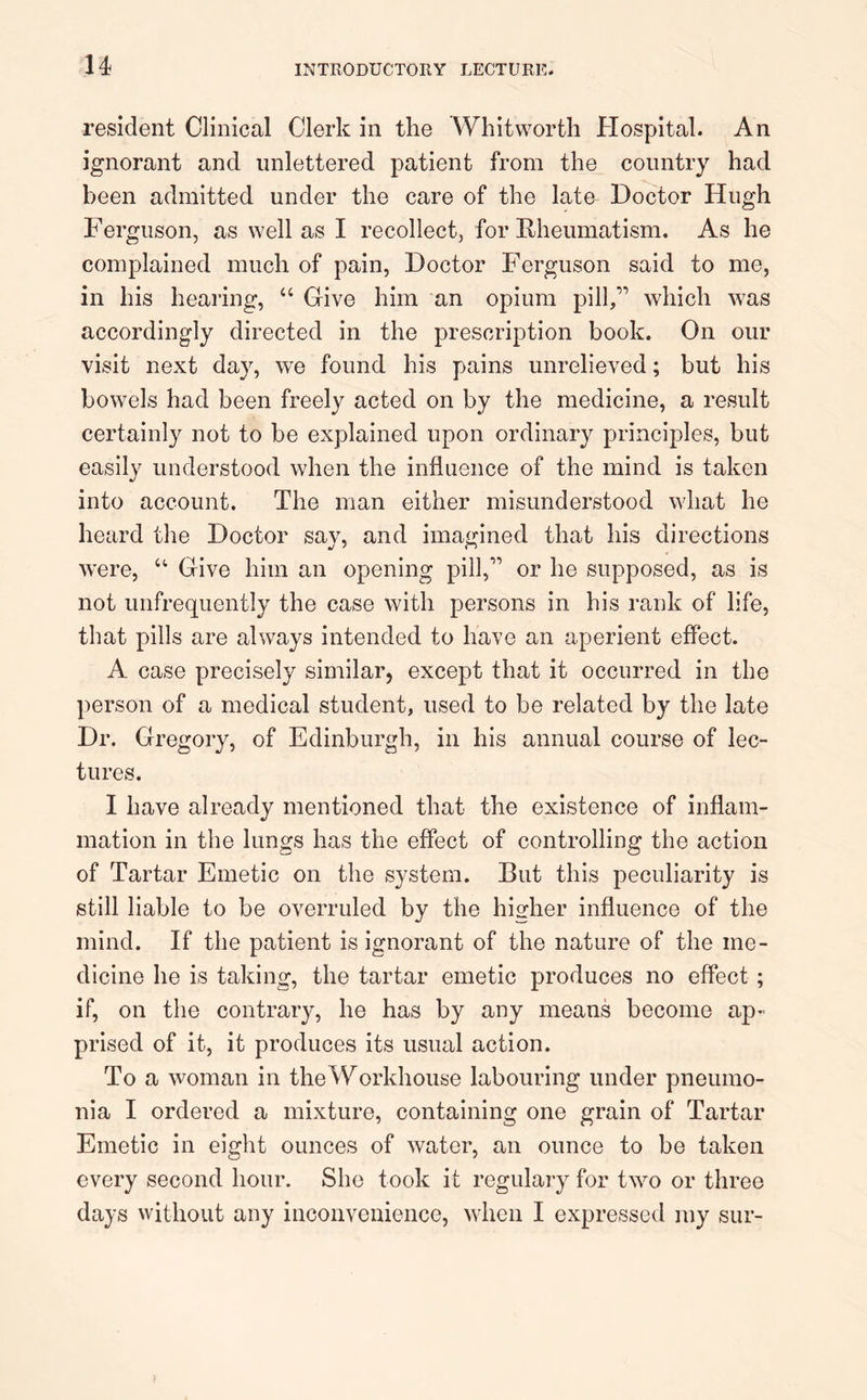 resident Clinical Clerk in the Whitworth Hospital. An ignorant and unlettered patient from the country had been admitted under the care of the late Doctor Hugh Ferguson, as well as I recollect, for Rheumatism. As he complained much of pain, Doctor Ferguson said to me, in his hearing, “ Give him an opium pill,” which was accordingly directed in the prescription book. On our visit next day, we found his pains unrelieved; but his bowels had been freely acted on by the medicine, a result certainly not to be explained upon ordinary principles, but easily understood when the influence of the mind is taken into account. The man either misunderstood what he heard the Doctor say, and imagined that his directions were, “ Give him an opening pill,” or he supposed, as is not unfrequently the case with persons in his rank of life, that pills are always intended to have an aperient effect. A case precisely similar, except that it occurred in the person of a medical student, used to be related by the late Dr. Gregory, of Edinburgh, in his annual course of lec- tures. I have already mentioned that the existence of inflam- mation in the lungs has the effect of controlling the action of Tartar Emetic on the system. But this peculiarity is still liable to be overruled by the higher influence of the mind. If the patient is ignorant of the nature of the me- dicine he is taking, the tartar emetic produces no effect ; if, on the contrary, he has by any means become ap- prised of it, it produces its usual action. To a woman in the Workhouse labouring under pneumo- nia I ordered a mixture, containing one grain of Tartar Emetic in eight ounces of water, an ounce to be taken every second hour. She took it regulary for two or three days without any inconvenience, when I expressed my sur-