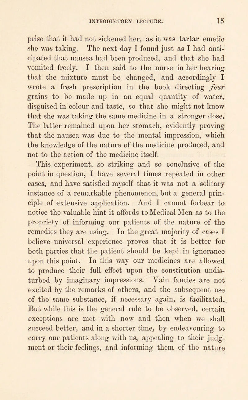 prise that it had not sickened her, as it was tartar emetic she was taking. The next day I found just as I had anti- cipated that nausea had been produced, and that she had vomited freely. I then said to the nurse in her hearing that the mixture must be changed, and accordingly I wrote a fresh prescription in the book directing four grains to be made up in an equal quantity of water, disguised in colour and taste, so that she might not know that she was taking the same medicine in a stronger dose. The latter remained upon her stomach, evidently proving that the nausea was due to the mental impression, which the knowledge of the nature of the medicine produced, and not to the action of the medicine itself. This experiment, so striking and so conclusive of the point in question, I have several times repeated in other cases, and have satisfied myself that it was not a solitary instance of a remarkable phenomenon, but a general prin- ciple of extensive application. And I cannot forbear to notice the valuable hint it affords to Medical Men as to the propriety of informing our patients of the nature of the remedies they are using. In the great majority of cases I believe universal experience proves that it is better for both parties that the patient should be kept in ignorance upon this point. In this way our medicines are allowed to produce their full effect upon the constitution undis- turbed by imaginary impressions. Vain fancies are not excited by the remarks of others, and the subsequent use of the same substance, if necessary again, is facilitated. But while this is the general rule to be observed, certain exceptions are met with now and then when we shall succeed better, and in a shorter time, by endeavouring to carry our patients along with us, appealing to their judg- ment or their feelings, and informing them of the nature