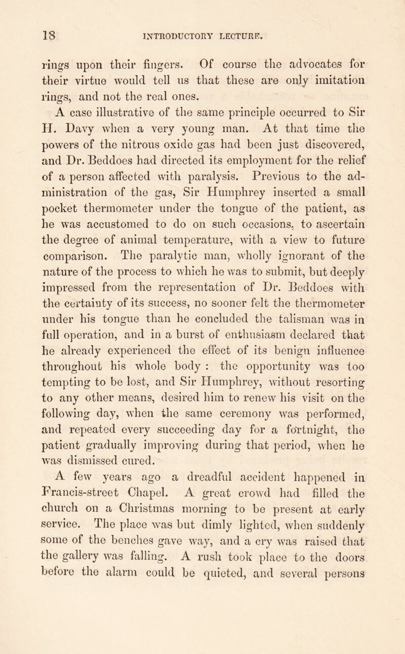 rings upon their fingers. Of course the advocates for their virtue would tell us that these are only imitation rings, and not the real ones. A case illustrative of the same principle occurred to Sir H. Davy when a very young man. At that time the powers of the nitrous oxide gas had been just discovered, and Dr. Eeddoes had directed its employment for the relief of a person affected with paralysis. Previous to the ad- ministration of the gas, Sir Humphrey inserted a small pocket thermometer under the tongue of the patient, as he was accustomed to do on such occasions, to ascertain the degree of animal temperature, with a view to future comparison. The paralytic man, wholly ignorant of the nature of the process to which he was to submit, but deeply impressed from the representation of Dr. Beddoes with the certainty of its success, no sooner felt the thermometer under his tongue than he concluded the talisman was in full operation, and in a burst of enthusiasm declared that he already experienced the effect of its benign influence throughout his whole body : the opportunity was too tempting to be lost, and Sir Humphrey, without resorting to any other means, desired him to renew his visit on the following day, when the same ceremony was performed, and repeated every succeeding day for a fortnight, the patient gradually improving during that period, when he was dismissed cured. A few years ago a dreadful accident happened in Francis-street Chapel. A great crowd had filled the church on a Christmas morning to be present at early service. The place was but dimly lighted, when suddenly some of the benches gave way, and a cry was raised that the gallery was falling. A rush took place to the doors before the alarm could be quieted, and several persons