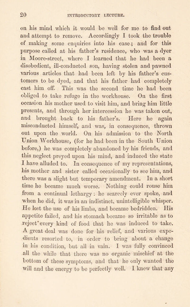 on his mind which it would be well for me to find out and attempt to remove. Accordingly I took the trouble of making some enquiries into his case; and for this purpose called at his father’s residence, who was a dyer in Moore-street, where I learned that he had been a disobedient, ill-conducted son, having stolen and pawned various articles that had been left by his father’s cus- tomers to be dyed, and that his father had completely cast him off. This was the second time he had been obliged to take refuge in the workhouse. On the first occasion his mother used to visit him, and bring him little presents, and through her intercession he was taken out, and brought back to his father’s. Here he again misconducted himself, and was, in consequence, thrown out upon the world. On his admission to the North Union Workhouse, (for he had been in the South Union before,) he was completely abandoned by his friends, and this neglect preyed upon his mind, and induced the state I have alluded to. In consequence of my representations, his mother and sister called occasionally to see him, and there was a slight but temporary amendment. In a short time he became much worse. Nothing could rouse him from a continual lethargy : he scarcely ever spoke, and when he did, it was in an indistinct, unintelligible whisper. He lost the use of his limbs, and became bedridden. His appetite failed, and his stomach became so irritable as to reject'every kind of food that he was induced to take. A great deal was done for his relief, and various expe- dients resorted to, in order to bring about a change in his condition, but all in vain. I was fully convinced all the while that there was no organic mischief at the bottom of these symptoms, and that he only wanted the will and the energy to be perfectly well. I knew that any