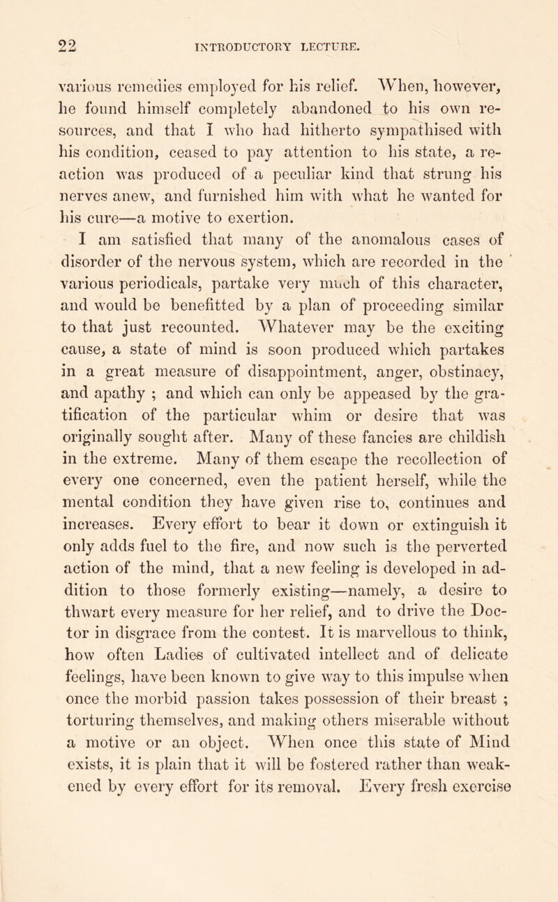 various remedies employed for his relief. When, however, he found himself completely abandoned to his own re- sources, and that I who had hitherto sympathised with his condition, ceased to pay attention to his state, a re- action was produced of a peculiar kind that strung his nerves anew, and furnished him with what he wanted for his cure—a motive to exertion. I am satisfied that many of the anomalous cases of disorder of the nervous system, which are recorded in the various periodicals, partake very much of this character, and would be benefitted by a plan of proceeding similar to that just recounted. Whatever may be the exciting cause, a state of mind is soon produced which partakes in a great measure of disappointment, anger, obstinacy, and apathy ; and which can only be appeased by the gra- tification of the particular whim or desire that w?as originally sought after. Many of these fancies are childish in the extreme. Many of them escape the recollection of every one concerned, even the patient herself, while the mental condition they have given rise to, continues and increases. Everv effort to bear it down or extinguish it only adds fuel to the fire, and now such is the perverted action of the mind, that a new feeling is developed in ad- dition to those formerly existing—namely, a desire to thwart every measure for her relief, and to drive the Doc- tor in disgrace from the contest. It is marvellous to think, how often Ladies of cultivated intellect and of delicate feelings, have been known to give way to this impulse when once the morbid passion takes possession of their breast ; torturing themselves, and making others miserable without a motive or an object. When once this state of Mind exists, it is plain that it will be fostered rather than weak- ened by every effort for its removal. Every fresh exercise