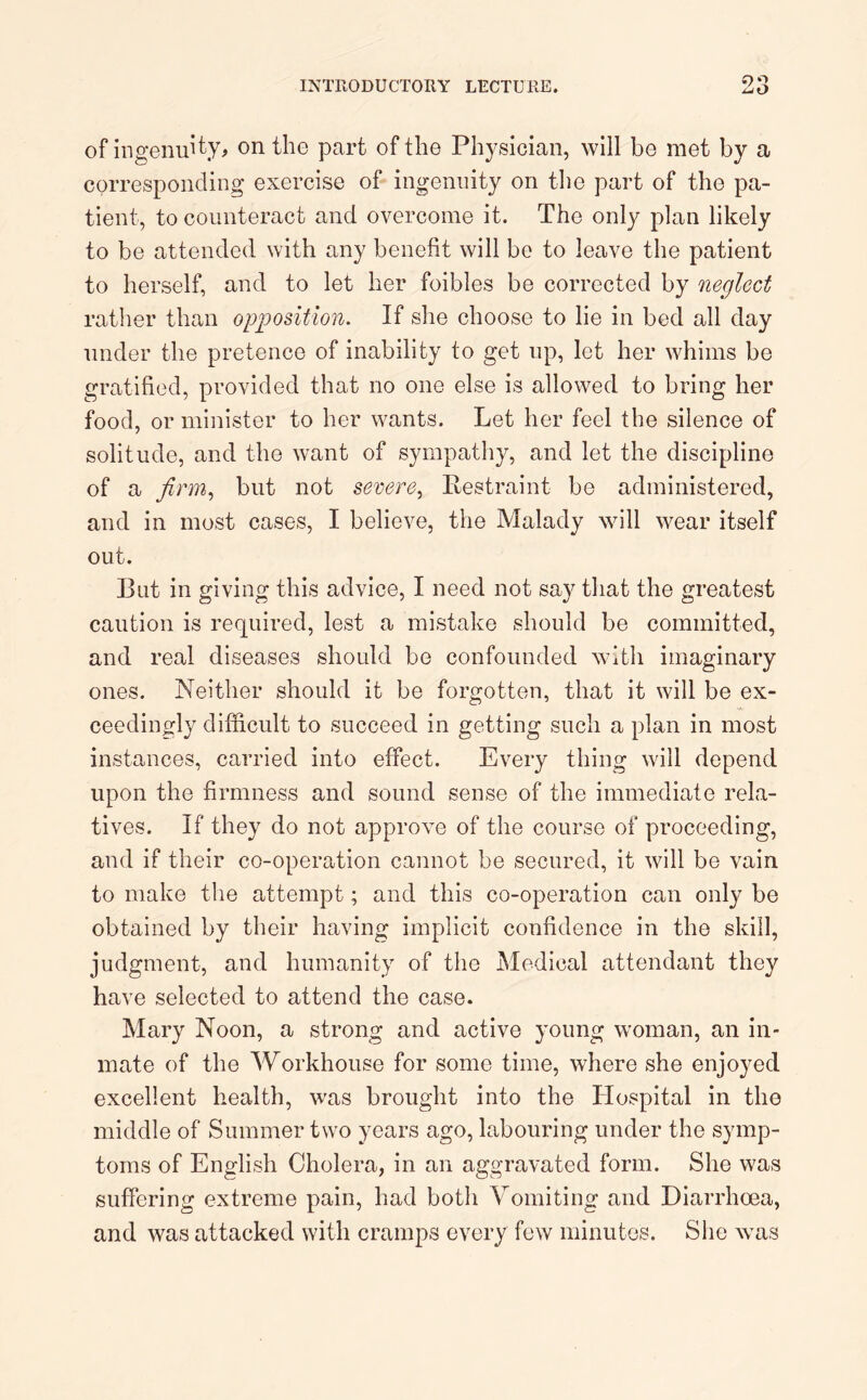 £>0 of ingenuity, on the part of the Physician, will be met by a corresponding exercise of ingenuity on the part of the pa- tient, to counteract and overcome it. The only plan likely to be attended with any benefit will be to leave the patient to herself, and to let her foibles be corrected by neglect rather than opposition. If she choose to lie in bed all day under the pretence of inability to get up, let her whims be gratified, provided that no one else is allowed to bring her food, or minister to her wants. Let her feel the silence of solitude, and the want of sympathy, and let the discipline of a firm, but not severe, Restraint be administered, and in most cases, I believe, the Malady will wear itself out. But in giving this advice, I need not say that the greatest caution is required, lest a mistake should be committed, and real diseases should be confounded with imaginary ones. Neither should it be forgotten, that it will be ex- ceedingly difficult to succeed in getting such a plan in most instances, carried into effect. Every thing will depend upon the firmness and sound sense of the immediate rela- tives. If they do not approve of the course of proceeding, and if their co-operation cannot be secured, it will be vain to make the attempt; and this co-operation can only be obtained by their having implicit confidence in the skill, judgment, and humanity of the Medical attendant they have selected to attend the case. Mary Noon, a strong and active young woman, an in- mate of the Workhouse for some time, where she enjoyed excellent health, was brought into the Hospital in the middle of Summer two years ago, labouring under the symp- toms of English Cholera, in an aggravated form. She was suffering extreme pain, had both Vomiting and Diarrhoea, and was attacked with cramps every few minutes. She was