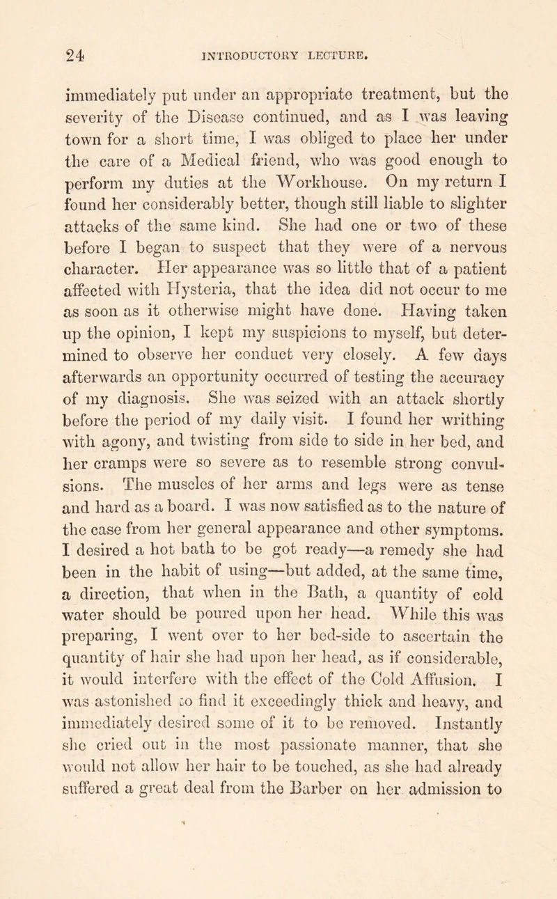 immediately put under an appropriate treatment, but the severity of the Disease continued, and as I was leaving town for a short time, I was obliged to place her under the care of a Medical friend, who was good enough to perform my duties at the Workhouse. On my return I found her considerably better, though still liable to slighter attacks of the same kind. She had one or two of these before I began to suspect that they were of a nervous character. Her appearance was so little that of a patient affected with Hysteria, that the idea did not occur to me as soon as it otherwise might have done. Plaving taken up the opinion, I kept my suspicions to myself, but deter- mined to observe her conduct very closely. A few days afterwards an opportunity occurred of testing the accuracy of my diagnosis. She was seized with an attack shortly before the period of my daily visit. I found her writhing with agony, and twisting from side to side in her bed, and her cramps were so severe as to resemble strong convul- sions. The muscles of her arms and legs were as tense and hard as a board. I was now satisfied as to the nature of the case from her general appearance and other symptoms. I desired a hot bath to be got ready—a remedy she had been in the habit of using—but added, at the same time, a direction, that when in the Bath, a quantity of cold water should be poured upon her head. While this was preparing, I went over to her bed-side to ascertain the quantity of hair she had upon her head, as if considerable, it would interfere with the effect of the Cold Affusion. I was astonished uO find it exceedingly thick and heavy, and immediately desired some of it to be removed. Instantly she cried out in the most passionate manner, that she would not allow her hair to be touched, as she had already suffered a great deal from the Barber on her admission to