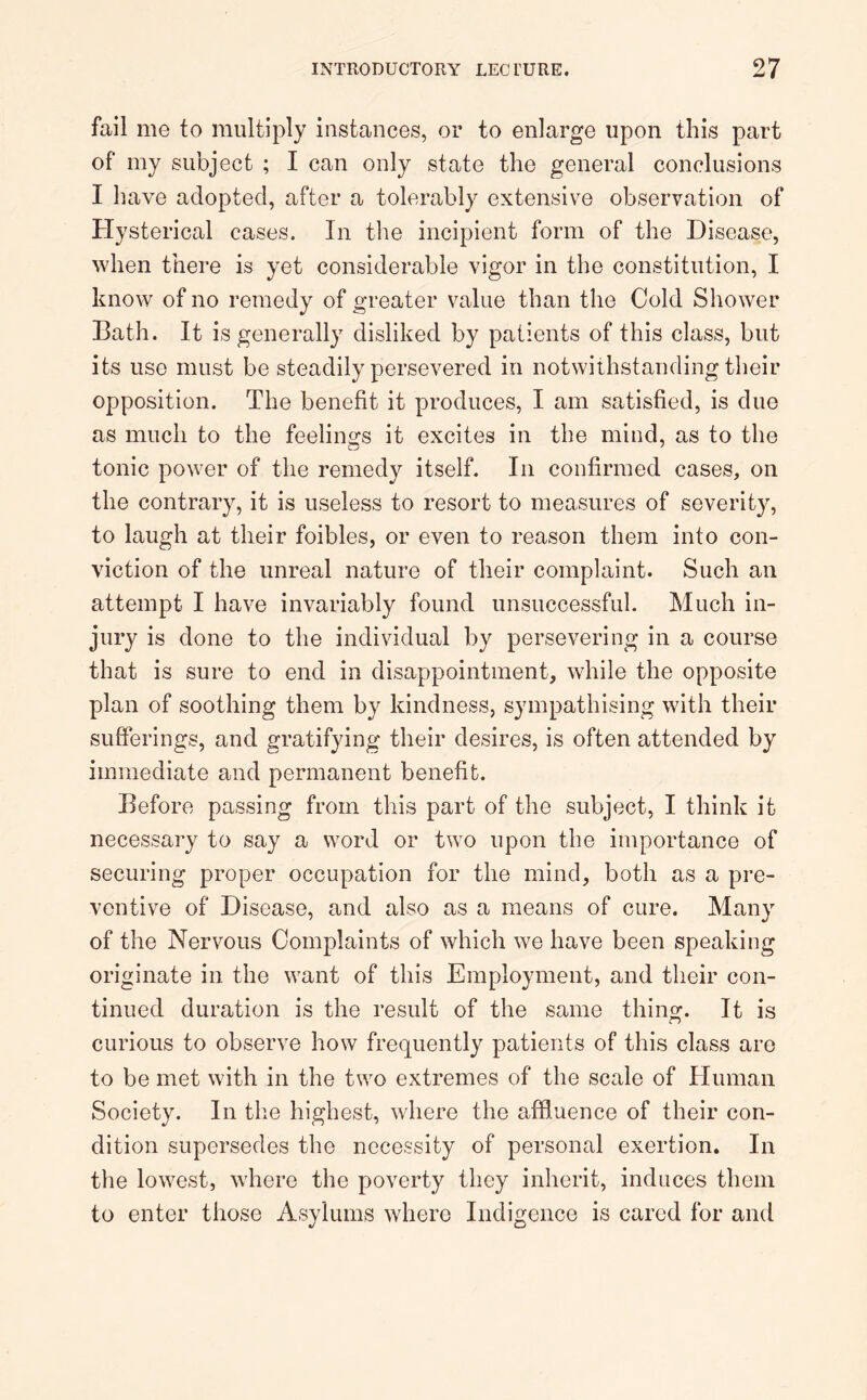 fail me to multiply instances, or to enlarge upon this part of my subject ; I can only state the general conclusions I have adopted, after a tolerably extensive observation of Hysterical cases. In the incipient form of the Disease, when there is yet considerable vigor in the constitution, I know of no remedy of greater value than the Cold Shower Bath. It is generally disliked by patients of this class, but its use must be steadily persevered in notwithstanding their opposition. The benefit it produces, I am satisfied, is due as much to the feelings it excites in the mind, as to the tonic power of the remedy itself. In confirmed cases, on the contrary, it is useless to resort to measures of severity, to laugh at their foibles, or even to reason them into con- viction of the unreal nature of their complaint. Such an attempt I have invariably found unsuccessful. Much in- jury is done to the individual by persevering in a course that is sure to end in disappointment, while the opposite plan of soothing them by kindness, sympathising with their sufferings, and gratifying their desires, is often attended by immediate and permanent benefit. Before passing from this part of the subject, I think it necessary to say a word or two upon the importance of securing proper occupation for the mind, both as a pre- ventive of Disease, and also as a means of cure. Many of the Nervous Complaints of which we have been speaking originate in the want of this Employment, and their con- tinued duration is the result of the same thing. It is curious to observe how frequently patients of this class are to be met with in the two extremes of the scale of Human Society. In the highest, where the affluence of their con- dition supersedes the necessity of personal exertion. In the lowest, where the poverty they inherit, induces them to enter those Asylums where Indigence is cared for and
