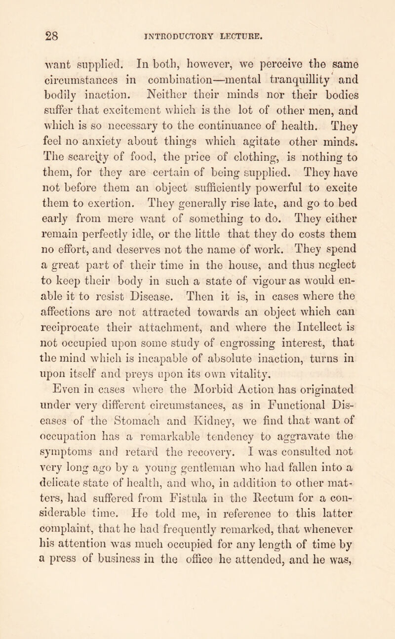 want supplied. In both, however, we perceive the same circumstances in combination—mental tranquillity and bodily inaction. Neither their minds nor their bodies suffer that excitement which is the lot of other men, and which is so necessary to the continuance of health. They feel no anxiety about things which agitate other minds. The scarcity of food, the price of clothing, is nothing to them, for they are certain of being supplied. They have not before them an object sufficiently powerful to excite them to exertion. They generally rise late, and go to bed early from mere want of something to do. They either remain perfectly idle, or the little that they do costs them no effort, and deserves not the name of work. They spend a great part of their time in the house, and thus neglect to keep their body in such a state of vigour as would en- able it to resist Disease. Then it is, in cases where the affections are not attracted towards an object which can reciprocate their attachment, and where the Intellect is not occupied upon some study of engrossing interest, that the mind which is incapable of absolute inaction, turns in upon itself and preys upon its own vitality. Even in cases where the Morbid Action has originated under very different circumstances, as in Functional Dis- eases of the Stomach and Kidney, we find that want of occupation has a remarkable tendency to aggravate the symptoms and retard the recovery. I was consulted not very long ago by a young gentleman who had fallen into a delicate state of health, and who, in addition to other mat- ters, had suffered from Fistula in the Rectum for a con- siderable time. He told me, in reference to this latter complaint, that he had frequently remarked, that whenever his attention was much occupied for any length of time by a press of business in the office he attended, and he was,