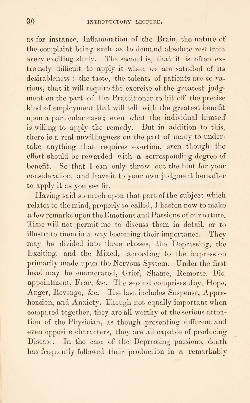 as for instance, Inflammation of the Brain, the nature of the complaint being such as to demand absolute rest from every exciting study. The second is, that it is often ex- tremely difficult to apply it when we are satisfied of its desirableness : the taste, the talents of patients are so va- rious, that it will require the exercise of the greatest judg- ment on the part of the Practitioner to hit off the precise kind of employment that will tell with the greatest benefit upon a particular case ; even what the individual himself is willing to apply the remedy. But in addition to this, there is a real unwillingness on the part of many to under- take anything that requires exertion, even though the effort should be rewarded with a corresponding degree of benefit. So that I can only throw out the hint for your consideration, and leave it to your own judgment hereafter to apply it as you see fit. Having said so much upon that part of the subject which relates to the mind, properly so called, I hasten now to make a few remarks upon the Emotions and Passions of our nature. Time will not permit me to discuss them in detail, or to illustrate them in a way becoming their importance. They may be divided into three classes, the Depressing, the Exciting, and the Mixed, according to the impression primarily made upon the Nervous System. Under the first head may be enumerated, Grief, Shame, Remorse, Dis- appointment, Fear, &c. The second comprises Joy, Hope, Anger, Revenge, <$bc. The last includes Suspense, Appre- hension, and Anxiety. Though not equally important when compared together, they are all worthy of the serious atten- tion of the Physician, as though presenting different and even opposite characters, they are all capable of producing Disease. In the case of the Depressing passions, death has frequently followed their production in a remarkably