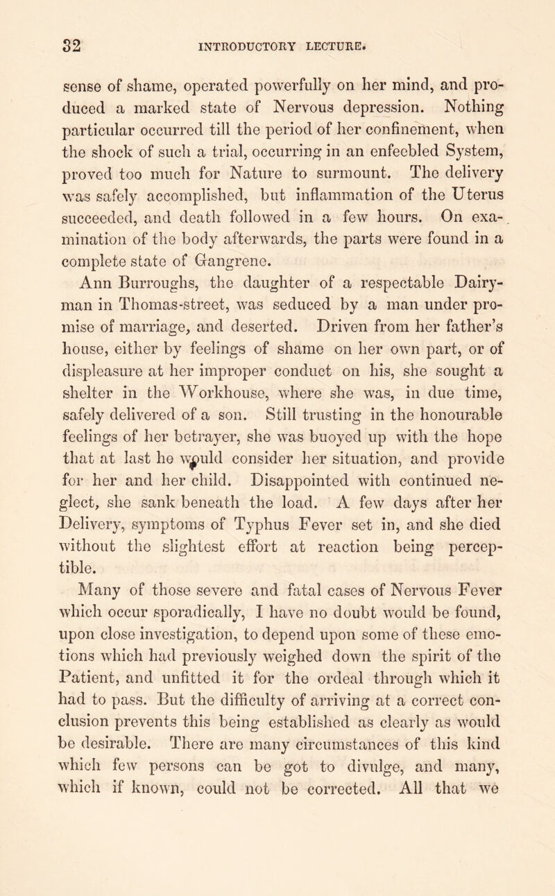 sense of shame, operated powerfully on her mind, and pro- duced a marked state of Nervous depression. Nothing particular occurred till the period of her confinement, when the shock of such a trial, occurring in an enfeebled System, proved too much for Nature to surmount. The delivery was safely accomplished, but inflammation of the Uterus succeeded, and death followed in a few hours. On exa- mination of the body afterwards, the parts were found in a complete state of Gangrene. Ann Burroughs, the daughter of a respectable Dairy- man in Thomas-street, was seduced by a man under pro- mise of marriage, and deserted. Driven from her father’s house, either by feelings of shame on her own part, or of displeasure at her improper conduct on his, she sought a shelter in the Workhouse, where she was, in due time, safely delivered of a son. Still trusting in the honourable feelings of her betrayer, she was buoyed up with the hope that at last he wxmld consider her situation, and provide for her and her child. Disappointed with continued ne- glect, she sank beneath the load. A few days after her Delivery, symptoms of Typhus Fever set in, and she died without the slightest effort at reaction being percep- tible. Many of those severe and fatal cases of Nervous Fever which occur sporadically, I have no doubt would be found, upon close investigation, to depend upon some of these emo- tions which had previously weighed down the spirit of the Patient, and unfitted it for the ordeal through which it had to pass. But the difficulty of arriving at a correct con- clusion prevents this being established as clearly as would be desirable. There are many circumstances of this kind which few persons can be got to divulge, and many, which if known, could not be corrected. All that we