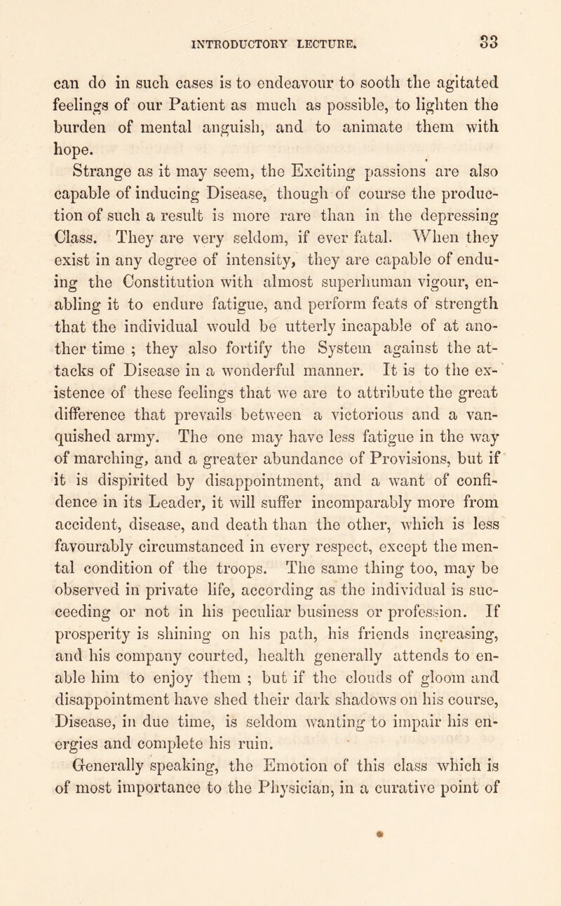 83 can do in such cases is to endeavour to sooth the agitated feelings of our Patient as much as possible, to lighten the burden of mental anguish, and to animate them with hope. Strange as it may seem, the Exciting passions are also capable of inducing Disease, though of course the produc- tion of such a result is more rare than in the depressing Class. They are very seldom, if ever fatal. When they exist in any degree of intensity, they are capable of endu- ing the Constitution with almost superhuman vigour, en- abling it to endure fatigue, and perform feats of strength that the individual would be utterly incapable of at ano- ther time ; they also fortify the System against the at- tacks of Disease in a wonderful manner. It is to the ex- istence of these feelings that we are to attribute the great difference that prevails between a victorious and a van- quished army. The one may have less fatigue in the way of marching, and a greater abundance of Provisions, but if it is dispirited by disappointment, and a want of confi- dence in its Leader, it will suffer incomparably more from accident, disease, and death than the other, which is less favourably circumstanced in every respect, except the men- tal condition of the troops. The same thing too, may be observed in private life, according as the individual is suc- ceeding or not in his peculiar business or profession. If prosperity is shining on his path, his friends increasing, and his company courted, health generally attends to en- able him to enjoy them ; but if the clouds of gloom and disappointment have shed their dark shadows on his course, Disease, in due time, is seldom wanting to impair his en- ergies and complete his ruin. Generally speaking, the Emotion of this class which is of most importance to the Physician, in a curative point of
