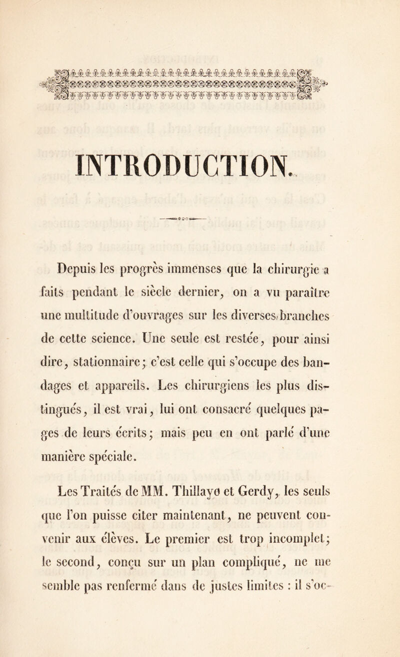 jfc Sk A & §k> Sk Sk <%> A A & A 6$s & <§s Sk •$$ & $? & éjk & &&■ éjk dfo & & <Ss 2 -•■Am/Iv ^/ïv_^ïv. -y^~.-'iV. 'iv_yiK—si'—îw^s. 'Jv—/jv^ vK 'îC_si' _^!v__xNLn ;>>ev® ■©>© '© w>& ^ INTRODUCTION ® -, Depuis les progrès immenses que la chirurgie a faits pendant le siècle dernier, on a vu paraître une multitude d’ouvrages sur les diverses* branches de cette science. Une seule est restée, pour ainsi dire, stationnaire; c’est celle qui s’occupe des ban- dages et appareils. Les chirurgiens les plus dis- tingués, il est vrai, lui ont consacré quelques pa- ges de leurs écrits; mais peu en ont parlé d’une manière spéciale. Les Traités de MM. Thillayo et Gcrdy, les seuls que l’on puisse citer maintenant, ne peuvent con- venir aux élèves. Le premier est trop incomplet; le second, conçu sur un plan compliqué, ne me semble pas renfermé dans de justes limites : il s’oo